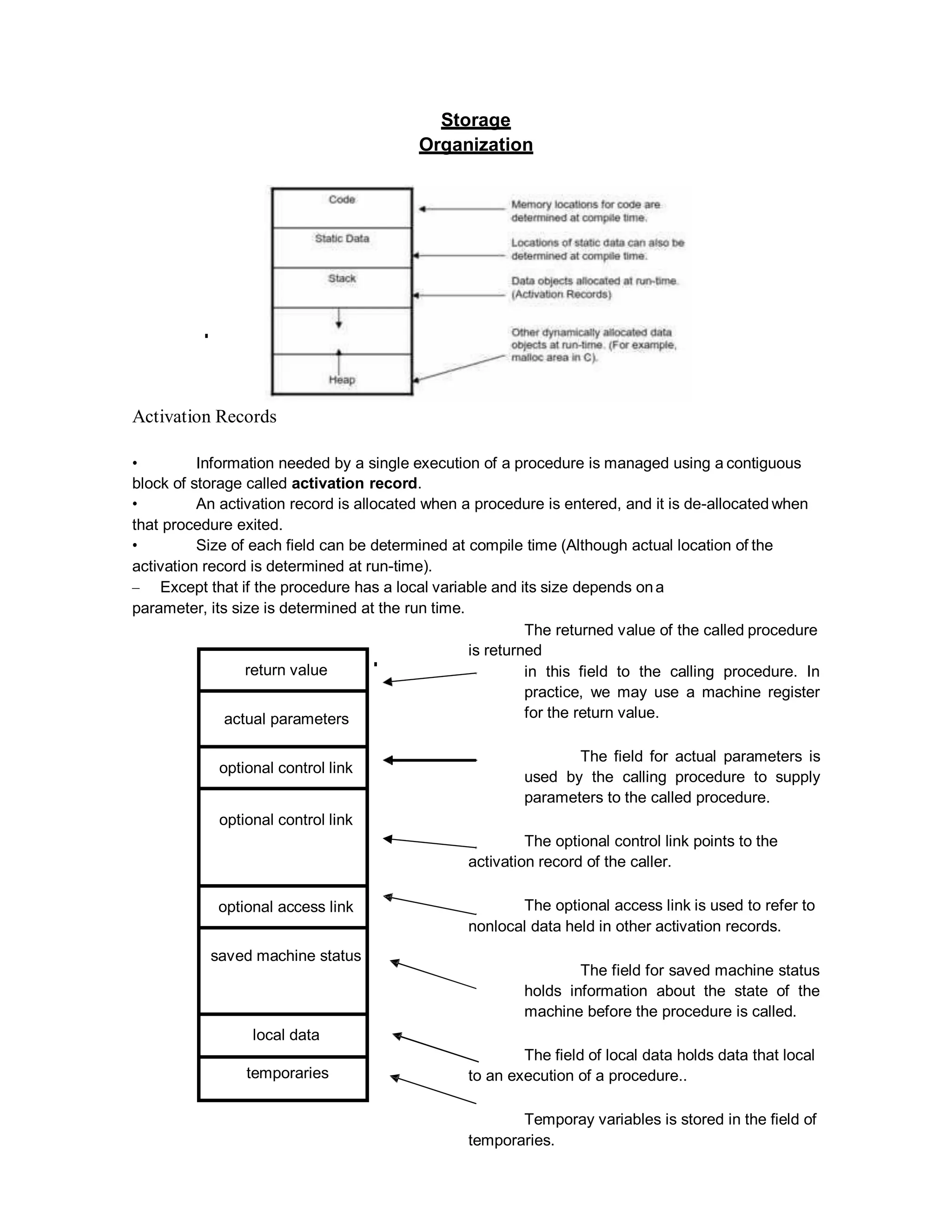 Storage
Organization
Activation Records
• Information needed by a single execution of a procedure is managed using a contiguous
block of storage called activation record.
• An activation record is allocated when a procedure is entered, and it is de-allocated when
that procedure exited.
• Size of each field can be determined at compile time (Although actual location of the
activation record is determined at run-time).
– Except that if the procedure has a local variable and its size depends ona
parameter, its size is determined at the run time.
The returned value of the called procedure
is returned
in this field to the calling procedure. In
practice, we may use a machine register
for the return value.
The field for actual parameters is
used by the calling procedure to supply
parameters to the called procedure.
The optional control link points to the
activation record of the caller.
The optional access link is used to refer to
nonlocal data held in other activation records.
The field for saved machine status
holds information about the state of the
machine before the procedure is called.
The field of local data holds data that local
to an execution of a procedure..
Temporay variables is stored in the field of
temporaries.
return value
actual parameters
optional control link
optional control link
optional access link
saved machine status
local data
temporaries
 