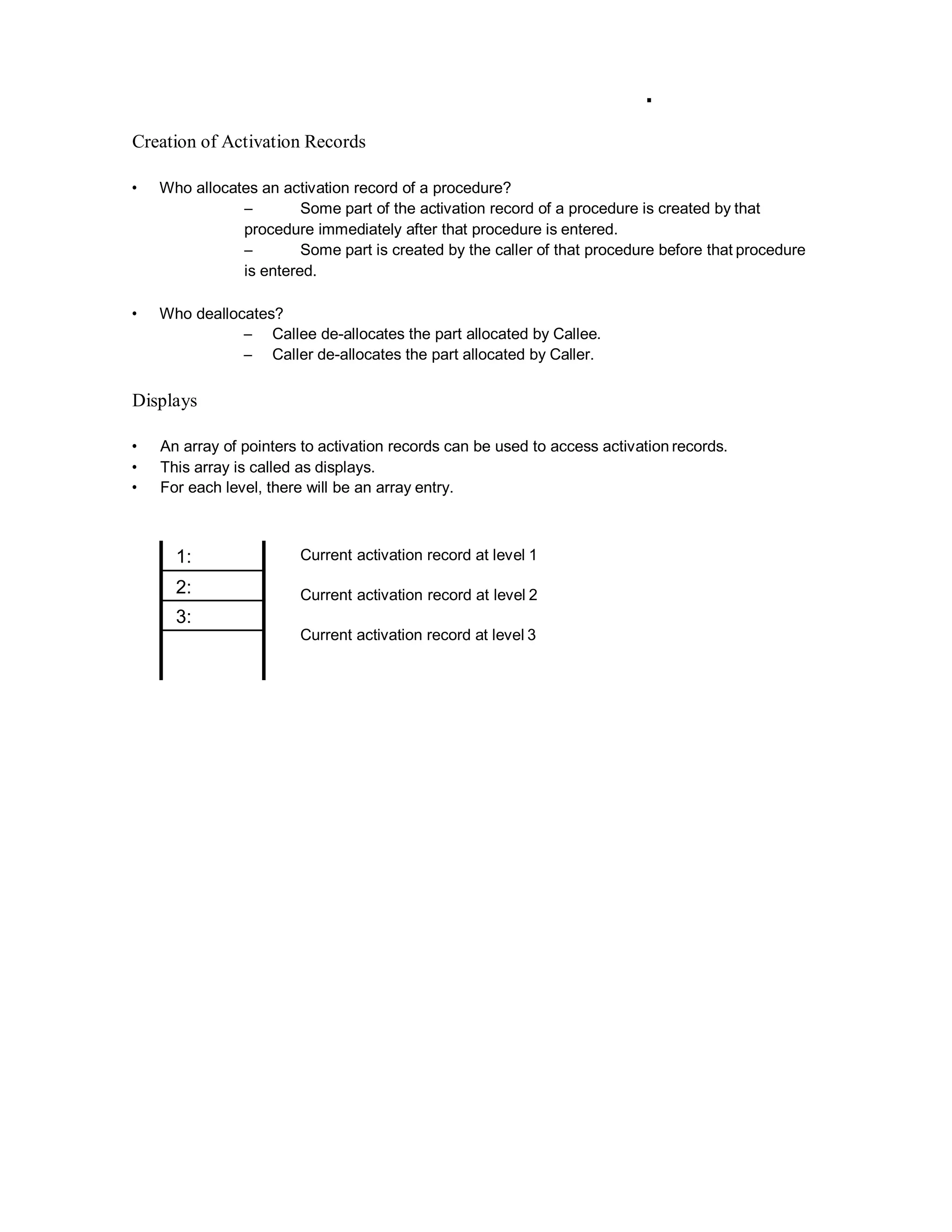 Creation of Activation Records
• Who allocates an activation record of a procedure?
– Some part of the activation record of a procedure is created by that
procedure immediately after that procedure is entered.
– Some part is created by the caller of that procedure before that procedure
is entered.
• Who deallocates?
– Callee de-allocates the part allocated by Callee.
– Caller de-allocates the part allocated by Caller.
Displays
• An array of pointers to activation records can be used to access activation records.
• This array is called as displays.
• For each level, there will be an array entry.
Current activation record at level 1
Current activation record at level 2
Current activation record at level 3
1:
2:
3:
 