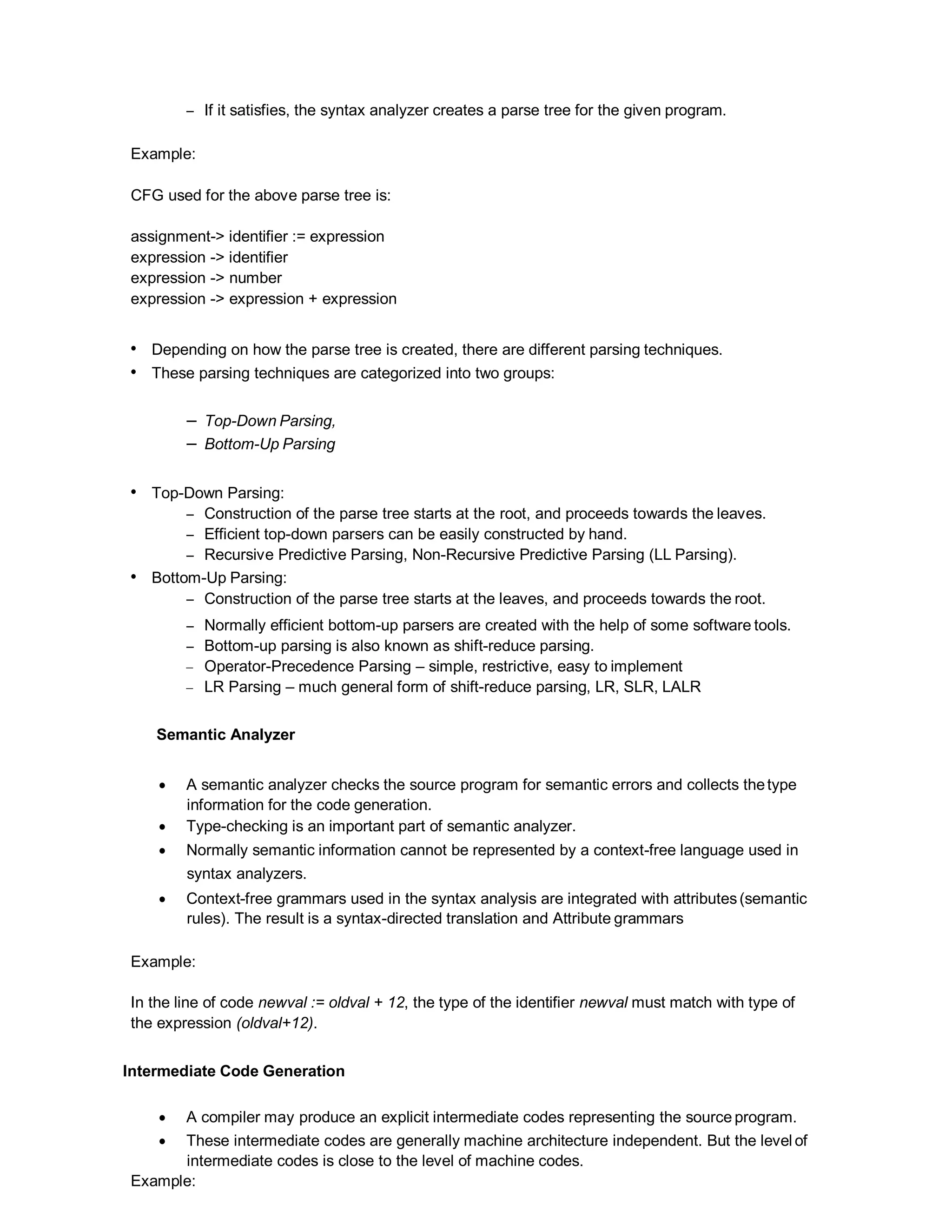 – If it satisfies, the syntax analyzer creates a parse tree for the given program.
Example:
CFG used for the above parse tree is:
assignment-> identifier := expression
expression -> identifier
expression -> number
expression -> expression + expression
• Depending on how the parse tree is created, there are different parsing techniques.
• These parsing techniques are categorized into two groups:
– Top-Down Parsing,
– Bottom-Up Parsing
• Top-Down Parsing:
– Construction of the parse tree starts at the root, and proceeds towards the leaves.
– Efficient top-down parsers can be easily constructed by hand.
– Recursive Predictive Parsing, Non-Recursive Predictive Parsing (LL Parsing).
• Bottom-Up Parsing:
– Construction of the parse tree starts at the leaves, and proceeds towards the root.
– Normally efficient bottom-up parsers are created with the help of some software tools.
– Bottom-up parsing is also known as shift-reduce parsing.
– Operator-Precedence Parsing – simple, restrictive, easy to implement
– LR Parsing – much general form of shift-reduce parsing, LR, SLR, LALR
Semantic Analyzer
 A semantic analyzer checks the source program for semantic errors and collects thetype
information for the code generation.
 Type-checking is an important part of semantic analyzer.
 Normally semantic information cannot be represented by a context-free language used in
syntax analyzers.
 Context-free grammars used in the syntax analysis are integrated with attributes(semantic
rules). The result is a syntax-directed translation and Attribute grammars
Example:
In the line of code newval := oldval + 12, the type of the identifier newval must match with type of
the expression (oldval+12).
Intermediate Code Generation
 A compiler may produce an explicit intermediate codes representing the source program.
 These intermediate codes are generally machine architecture independent. But the level of
intermediate codes is close to the level of machine codes.
Example:
 