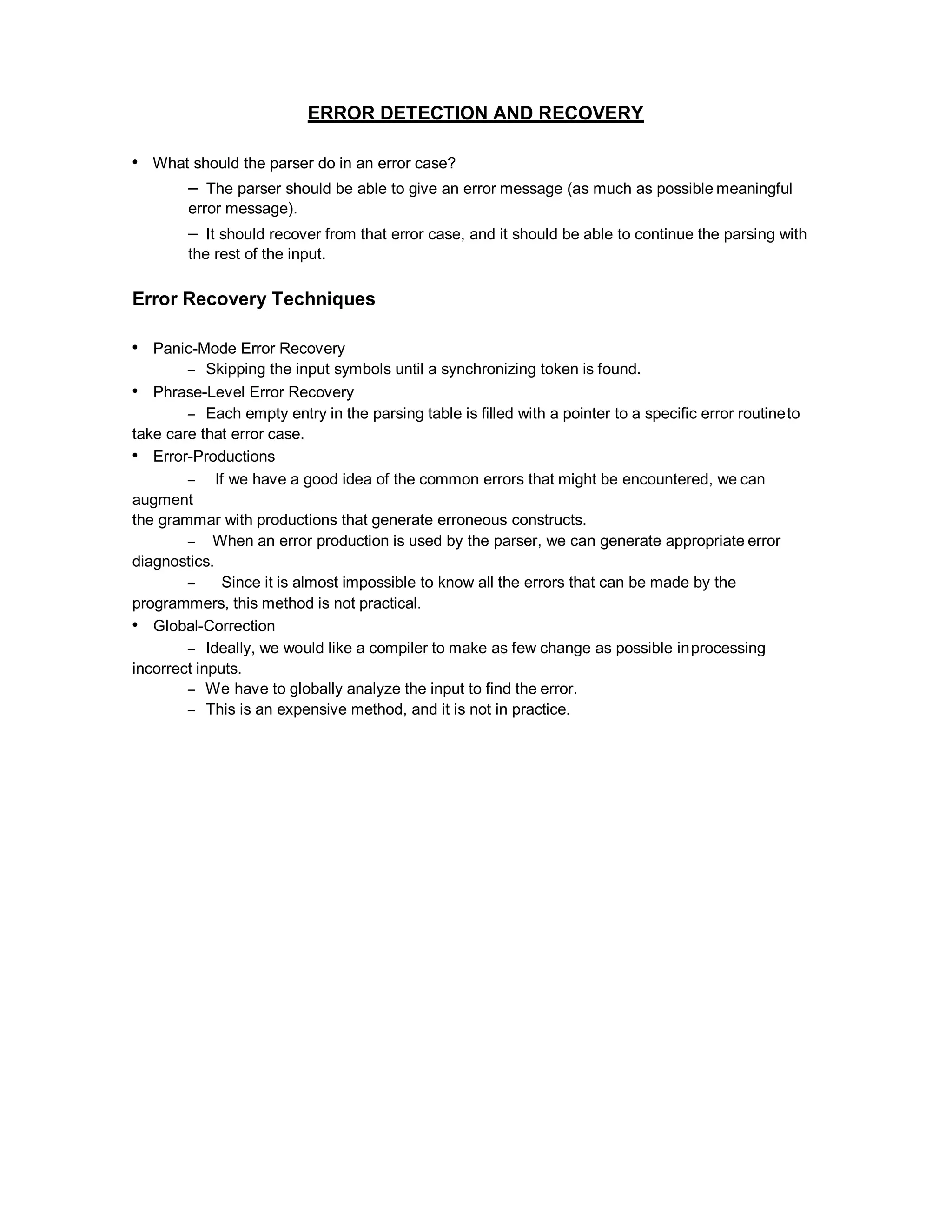 ERROR DETECTION AND RECOVERY
• What should the parser do in an error case?
– The parser should be able to give an error message (as much as possible meaningful
error message).
– It should recover from that error case, and it should be able to continue the parsing with
the rest of the input.
Error Recovery Techniques
• Panic-Mode Error Recovery
– Skipping the input symbols until a synchronizing token is found.
• Phrase-Level Error Recovery
– Each empty entry in the parsing table is filled with a pointer to a specific error routineto
take care that error case.
• Error-Productions
– If we have a good idea of the common errors that might be encountered, we can
augment
the grammar with productions that generate erroneous constructs.
– When an error production is used by the parser, we can generate appropriate error
diagnostics.
– Since it is almost impossible to know all the errors that can be made by the
programmers, this method is not practical.
• Global-Correction
– Ideally, we would like a compiler to make as few change as possible inprocessing
incorrect inputs.
– We have to globally analyze the input to find the error.
– This is an expensive method, and it is not in practice.
 