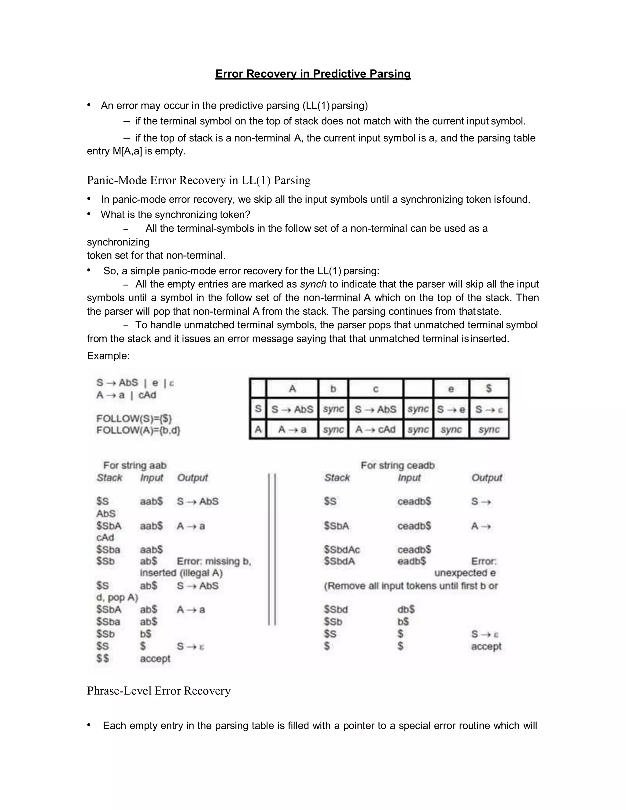 Error Recovery in Predictive Parsing
• An error may occur in the predictive parsing (LL(1)parsing)
– if the terminal symbol on the top of stack does not match with the current input symbol.
– if the top of stack is a non-terminal A, the current input symbol is a, and the parsing table
entry M[A,a] is empty.
Panic-Mode Error Recovery in LL(1) Parsing
• In panic-mode error recovery, we skip all the input symbols until a synchronizing token isfound.
• What is the synchronizing token?
– All the terminal-symbols in the follow set of a non-terminal can be used as a
synchronizing
token set for that non-terminal.
• So, a simple panic-mode error recovery for the LL(1) parsing:
– All the empty entries are marked as synch to indicate that the parser will skip all the input
symbols until a symbol in the follow set of the non-terminal A which on the top of the stack. Then
the parser will pop that non-terminal A from the stack. The parsing continues from thatstate.
– To handle unmatched terminal symbols, the parser pops that unmatched terminal symbol
from the stack and it issues an error message saying that that unmatched terminal isinserted.
Example:
Phrase-Level Error Recovery
• Each empty entry in the parsing table is filled with a pointer to a special error routine which will
 