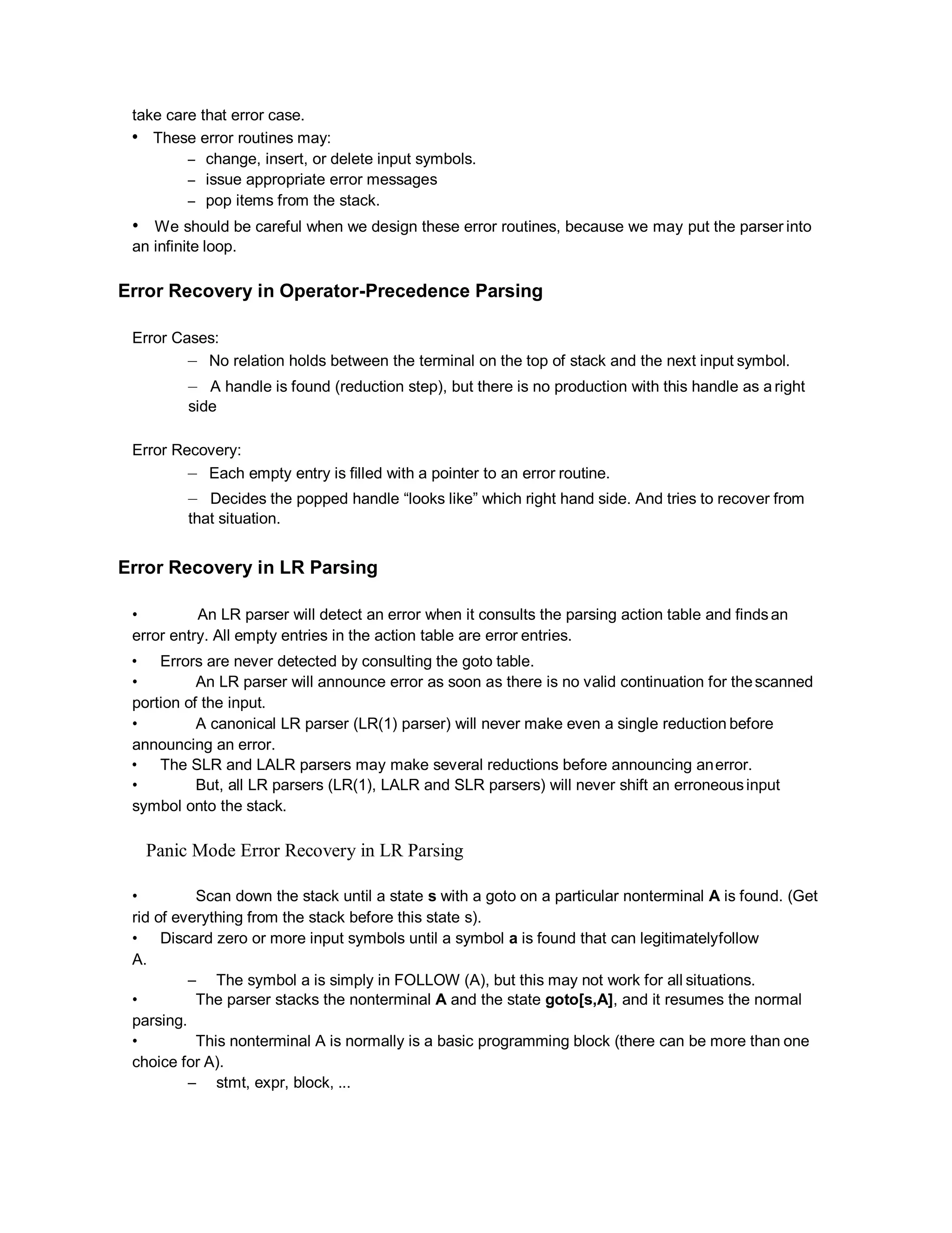 take care that error case.
• These error routines may:
– change, insert, or delete input symbols.
– issue appropriate error messages
– pop items from the stack.
• We should be careful when we design these error routines, because we may put the parser into
an infinite loop.
Error Recovery in Operator-Precedence Parsing
Error Cases:
– No relation holds between the terminal on the top of stack and the next input symbol.
– A handle is found (reduction step), but there is no production with this handle as a right
side
Error Recovery:
– Each empty entry is filled with a pointer to an error routine.
– Decides the popped handle “looks like” which right hand side. And tries to recover from
that situation.
Error Recovery in LR Parsing
• An LR parser will detect an error when it consults the parsing action table and findsan
error entry. All empty entries in the action table are error entries.
• Errors are never detected by consulting the goto table.
• An LR parser will announce error as soon as there is no valid continuation for thescanned
portion of the input.
• A canonical LR parser (LR(1) parser) will never make even a single reduction before
announcing an error.
• The SLR and LALR parsers may make several reductions before announcing anerror.
• But, all LR parsers (LR(1), LALR and SLR parsers) will never shift an erroneousinput
symbol onto the stack.
Panic Mode Error Recovery in LR Parsing
• Scan down the stack until a state s with a goto on a particular nonterminal A is found. (Get
rid of everything from the stack before this state s).
• Discard zero or more input symbols until a symbol a is found that can legitimatelyfollow
A.
– The symbol a is simply in FOLLOW (A), but this may not work for all situations.
• The parser stacks the nonterminal A and the state goto[s,A], and it resumes the normal
parsing.
• This nonterminal A is normally is a basic programming block (there can be more than one
choice for A).
– stmt, expr, block, ...
 