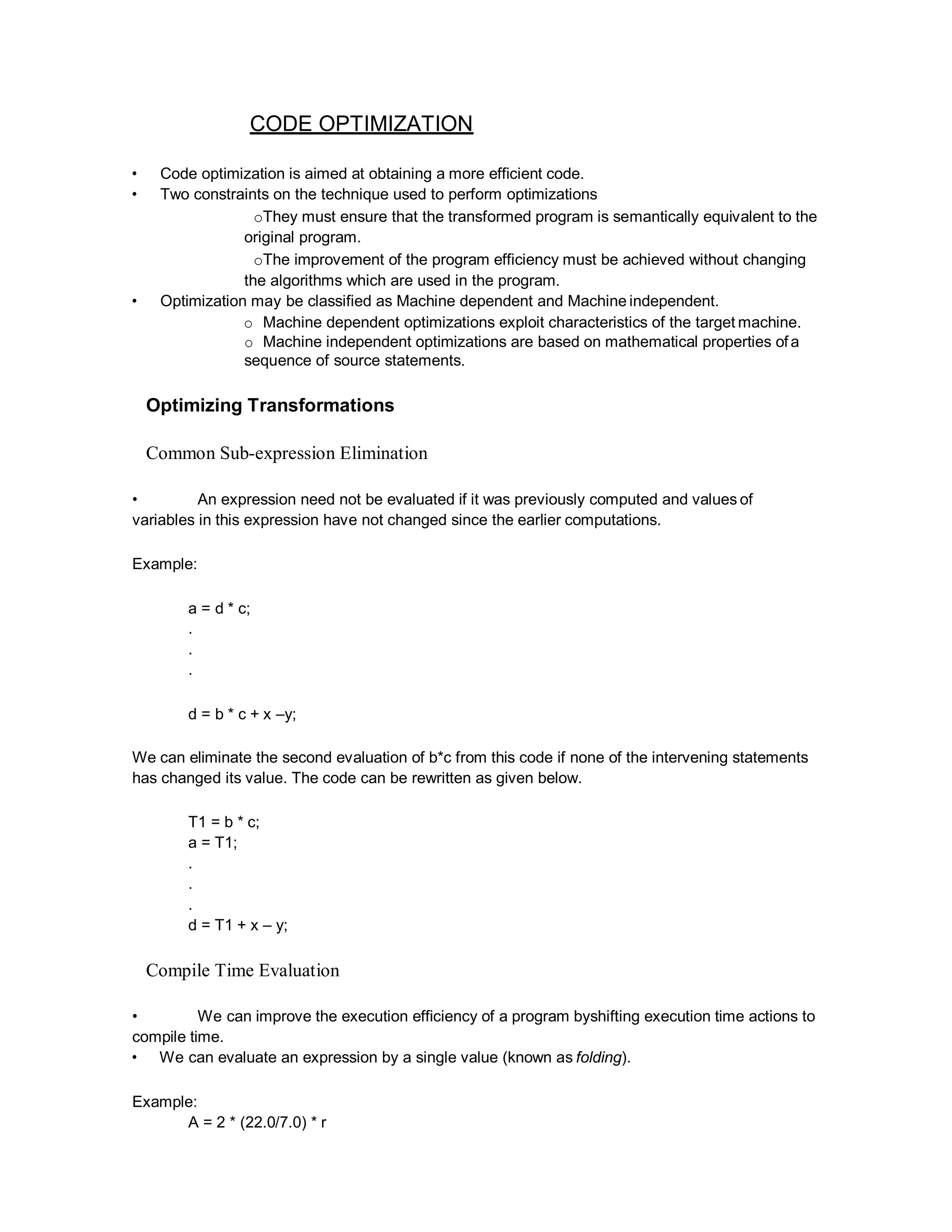 CODE OPTIMIZATION
• Code optimization is aimed at obtaining a more efficient code.
• Two constraints on the technique used to perform optimizations
oThey must ensure that the transformed program is semantically equivalent to the
original program.
oThe improvement of the program efficiency must be achieved without changing
the algorithms which are used in the program.
• Optimization may be classified as Machine dependent and Machine independent.
o Machine dependent optimizations exploit characteristics of the target machine.
o Machine independent optimizations are based on mathematical properties of a
sequence of source statements.
Optimizing Transformations
Common Sub-expression Elimination
• An expression need not be evaluated if it was previously computed and values of
variables in this expression have not changed since the earlier computations.
Example:
a = d * c;
.
.
.
d = b * c + x –y;
We can eliminate the second evaluation of b*c from this code if none of the intervening statements
has changed its value. The code can be rewritten as given below.
T1 = b * c;
a = T1;
.
.
.
d = T1 + x – y;
Compile Time Evaluation
• We can improve the execution efficiency of a program byshifting execution time actions to
compile time.
• We can evaluate an expression by a single value (known as folding).
Example:
A = 2 * (22.0/7.0) * r
 