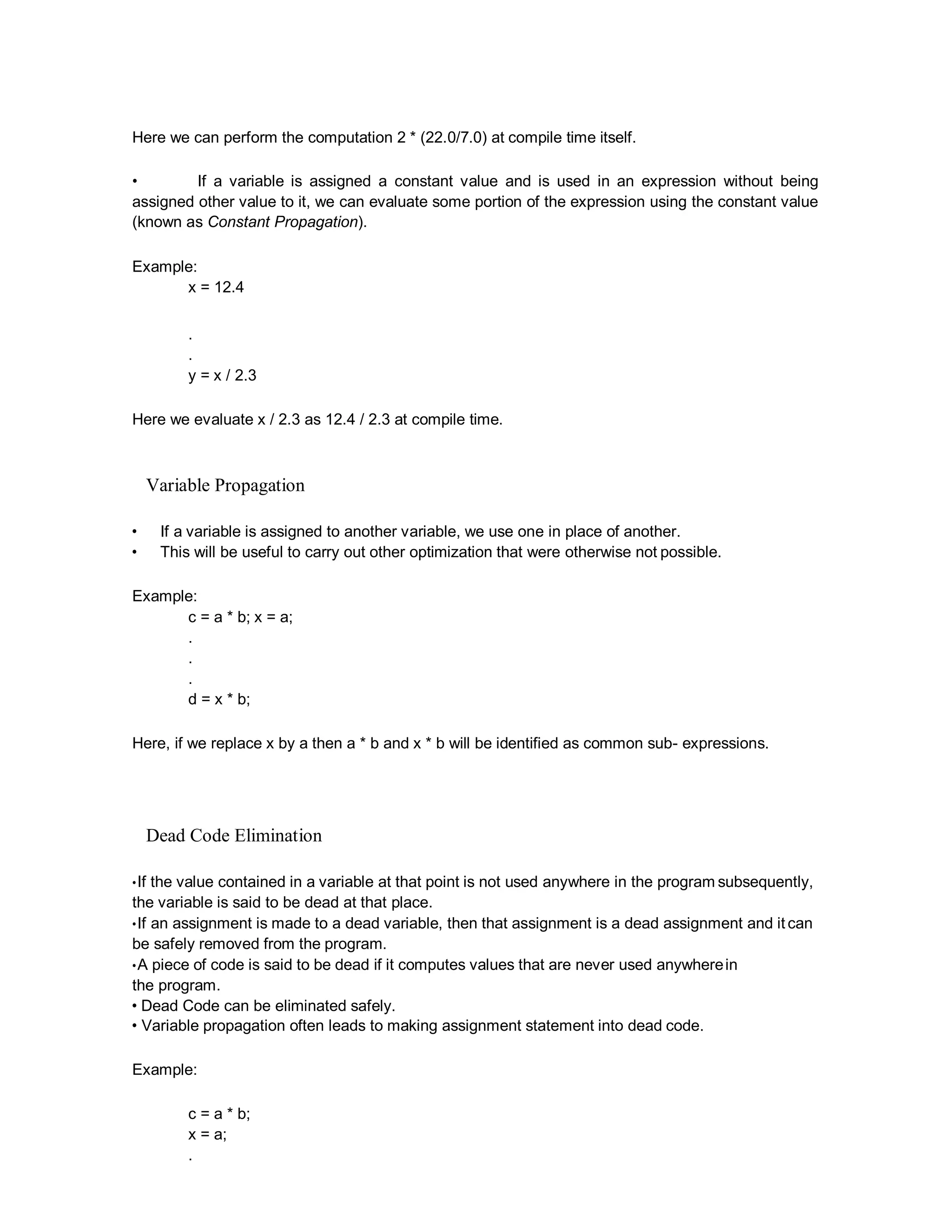 Here we can perform the computation 2 * (22.0/7.0) at compile time itself.
• If a variable is assigned a constant value and is used in an expression without being
assigned other value to it, we can evaluate some portion of the expression using the constant value
(known as Constant Propagation).
Example:
x = 12.4
.
.
y = x / 2.3
Here we evaluate x / 2.3 as 12.4 / 2.3 at compile time.
Variable Propagation
• If a variable is assigned to another variable, we use one in place of another.
• This will be useful to carry out other optimization that were otherwise not possible.
Example:
c = a * b; x = a;
.
.
.
d = x * b;
Here, if we replace x by a then a * b and x * b will be identified as common sub- expressions.
Dead Code Elimination
•If the value contained in a variable at that point is not used anywhere in the program subsequently,
the variable is said to be dead at that place.
•If an assignment is made to a dead variable, then that assignment is a dead assignment and it can
be safely removed from the program.
•A piece of code is said to be dead if it computes values that are never used anywherein
the program.
• Dead Code can be eliminated safely.
• Variable propagation often leads to making assignment statement into dead code.
Example:
c = a * b;
x = a;
.
 