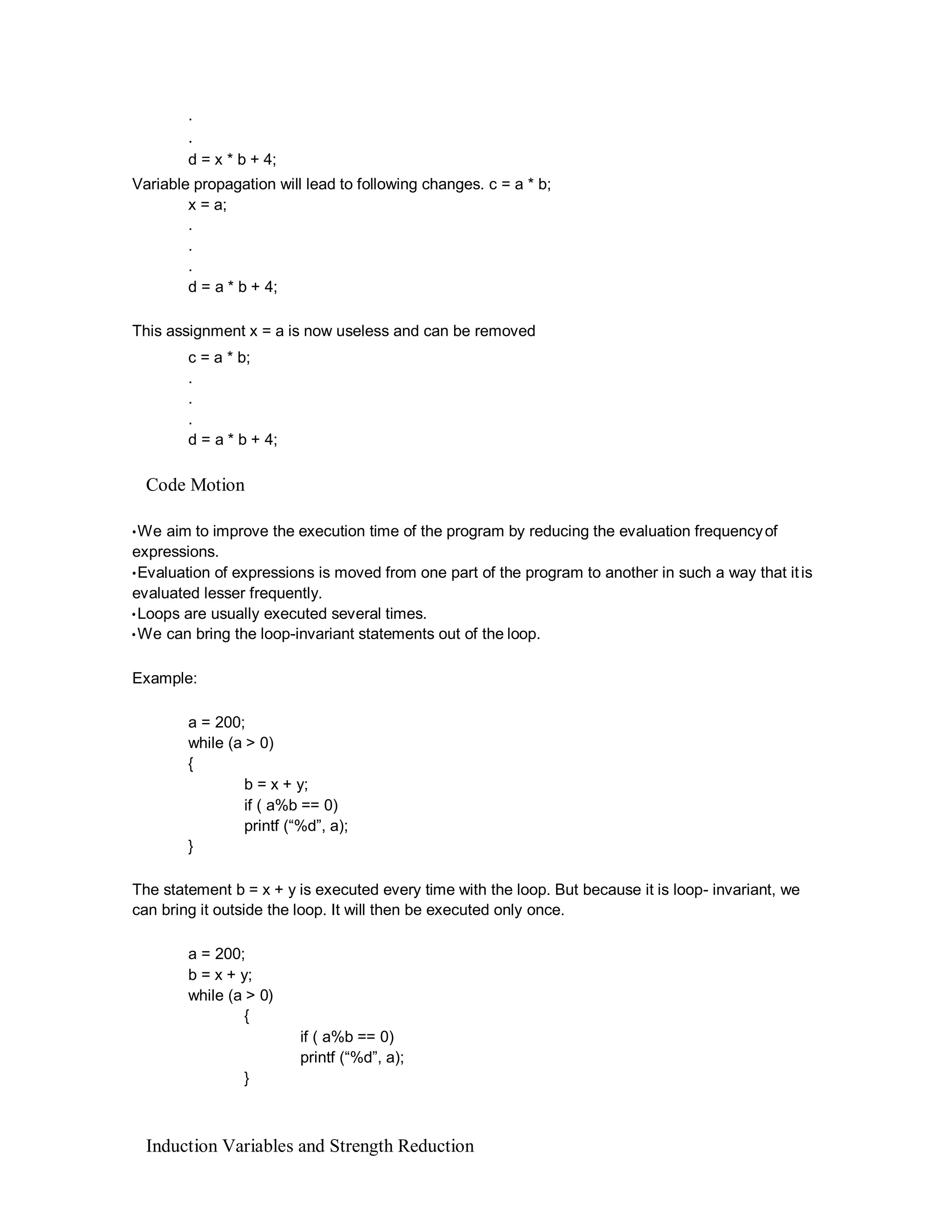 .
.
d = x * b + 4;
Variable propagation will lead to following changes. c = a * b;
x = a;
.
.
.
d = a * b + 4;
This assignment x = a is now useless and can be removed
c = a * b;
.
.
.
d = a * b + 4;
Code Motion
•We aim to improve the execution time of the program by reducing the evaluation frequencyof
expressions.
•Evaluation of expressions is moved from one part of the program to another in such a way that itis
evaluated lesser frequently.
•Loops are usually executed several times.
•We can bring the loop-invariant statements out of the loop.
Example:
a = 200;
while (a > 0)
{
b = x + y;
if ( a%b == 0)
printf (“%d”, a);
}
The statement b = x + y is executed every time with the loop. But because it is loop- invariant, we
can bring it outside the loop. It will then be executed only once.
a = 200;
b = x + y;
while (a > 0)
{
}
if ( a%b == 0)
printf (“%d”, a);
Induction Variables and Strength Reduction
 