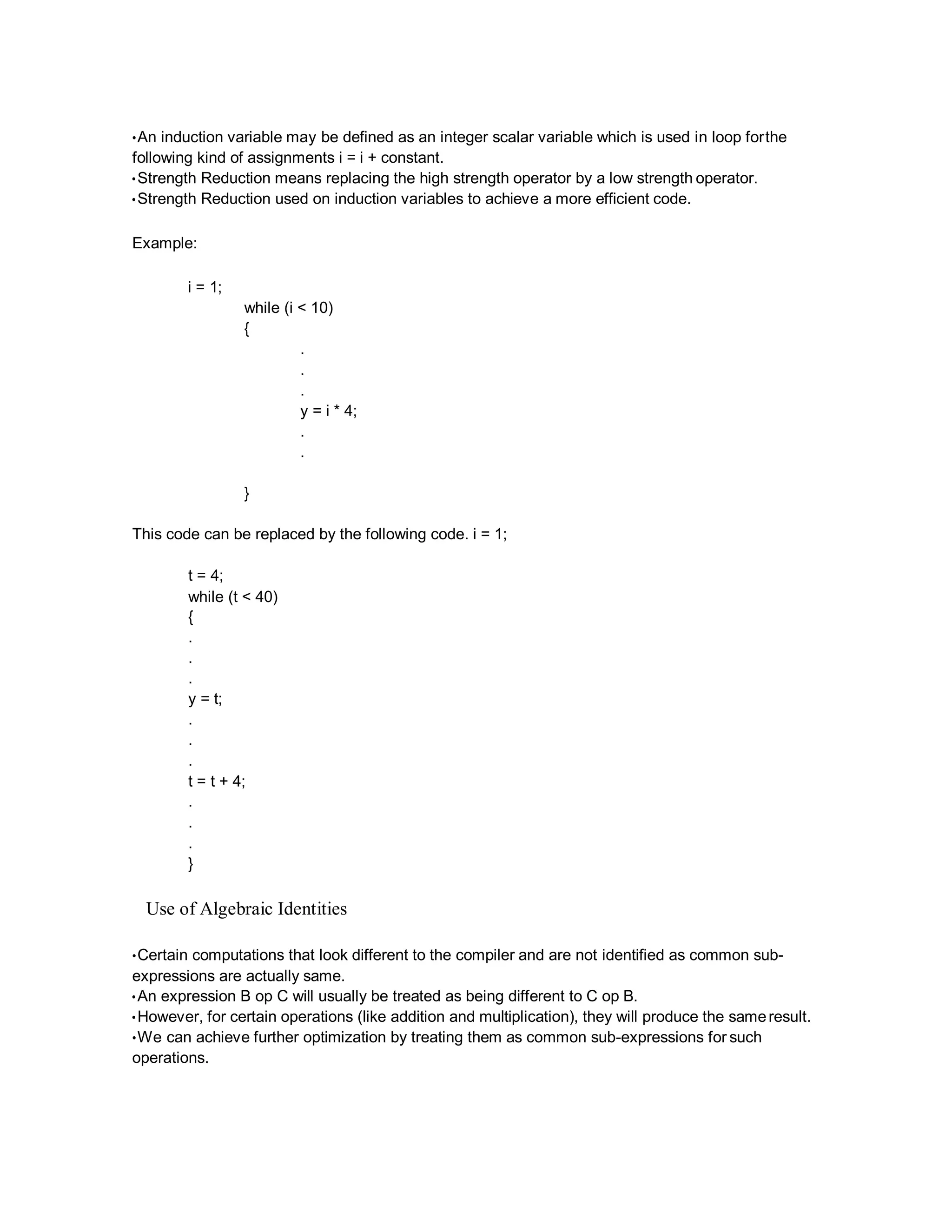 •An induction variable may be defined as an integer scalar variable which is used in loop forthe
following kind of assignments i = i + constant.
•Strength Reduction means replacing the high strength operator by a low strength operator.
•Strength Reduction used on induction variables to achieve a more efficient code.
Example:
i = 1;
while (i < 10)
{
.
.
.
y = i * 4;
.
.
}
This code can be replaced by the following code. i = 1;
t = 4;
while (t < 40)
{
.
.
.
y = t;
.
.
.
t = t + 4;
.
.
.
}
Use of Algebraic Identities
•Certain computations that look different to the compiler and are not identified as common sub-
expressions are actually same.
•An expression B op C will usually be treated as being different to C op B.
•However, for certain operations (like addition and multiplication), they will produce the sameresult.
•We can achieve further optimization by treating them as common sub-expressions for such
operations.
 