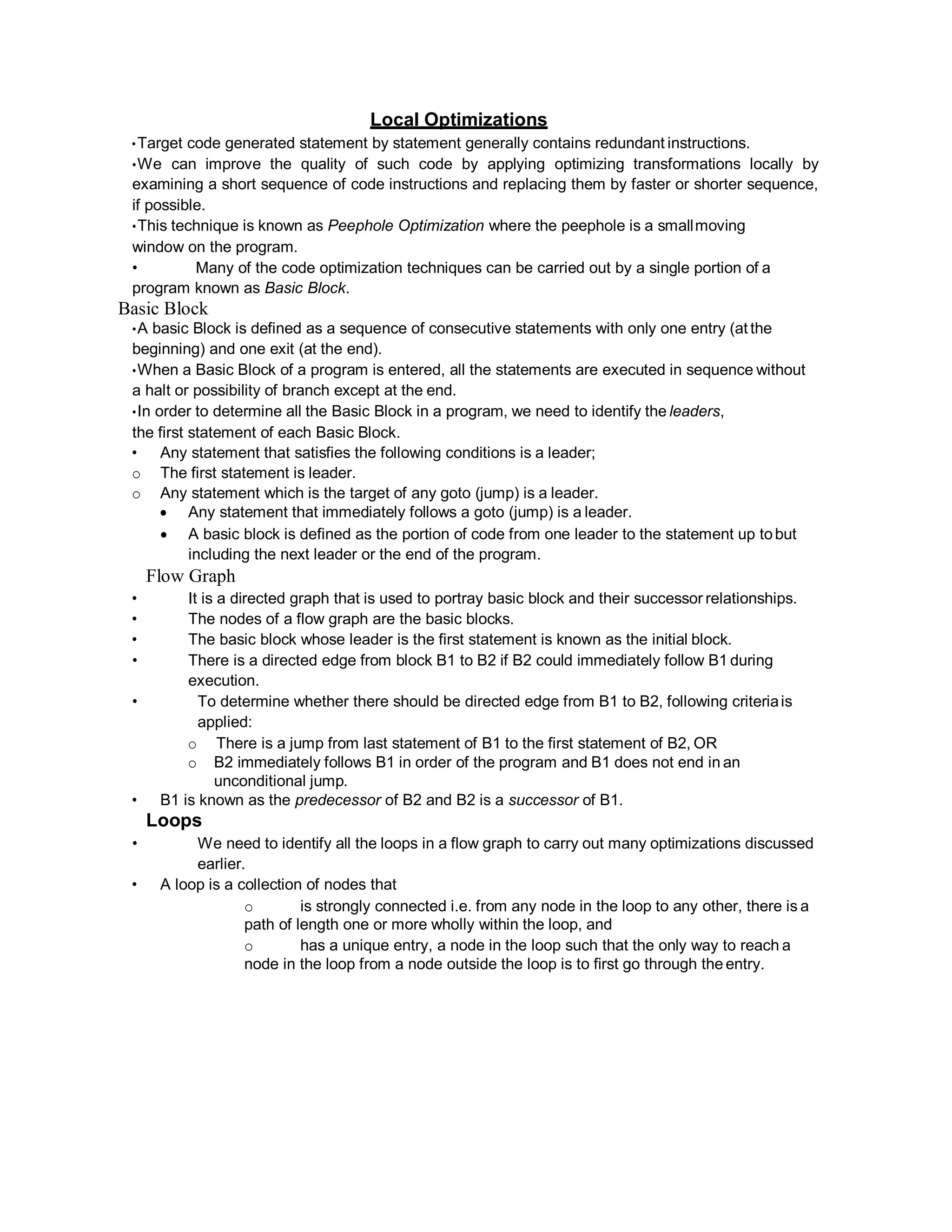 Local Optimizations
•Target code generated statement by statement generally contains redundant instructions.
•We can improve the quality of such code by applying optimizing transformations locally by
examining a short sequence of code instructions and replacing them by faster or shorter sequence,
if possible.
•This technique is known as Peephole Optimization where the peephole is a smallmoving
window on the program.
• Many of the code optimization techniques can be carried out by a single portion of a
program known as Basic Block.
Basic Block
•A basic Block is defined as a sequence of consecutive statements with only one entry (at the
beginning) and one exit (at the end).
•When a Basic Block of a program is entered, all the statements are executed in sequence without
a halt or possibility of branch except at the end.
•In order to determine all the Basic Block in a program, we need to identify the leaders,
the first statement of each Basic Block.
• Any statement that satisfies the following conditions is a leader;
o The first statement is leader.
o Any statement which is the target of any goto (jump) is a leader.
 Any statement that immediately follows a goto (jump) is a leader.
 A basic block is defined as the portion of code from one leader to the statement up tobut
including the next leader or the end of the program.
Flow Graph
• It is a directed graph that is used to portray basic block and their successor relationships.
• The nodes of a flow graph are the basic blocks.
• The basic block whose leader is the first statement is known as the initial block.
• There is a directed edge from block B1 to B2 if B2 could immediately follow B1 during
execution.
• To determine whether there should be directed edge from B1 to B2, following criteriais
applied:
o There is a jump from last statement of B1 to the first statement of B2, OR
o B2 immediately follows B1 in order of the program and B1 does not end in an
unconditional jump.
• B1 is known as the predecessor of B2 and B2 is a successor of B1.
Loops
• We need to identify all the loops in a flow graph to carry out many optimizations discussed
earlier.
• A loop is a collection of nodes that
o is strongly connected i.e. from any node in the loop to any other, there is a
path of length one or more wholly within the loop, and
o has a unique entry, a node in the loop such that the only way to reach a
node in the loop from a node outside the loop is to first go through the entry.
 