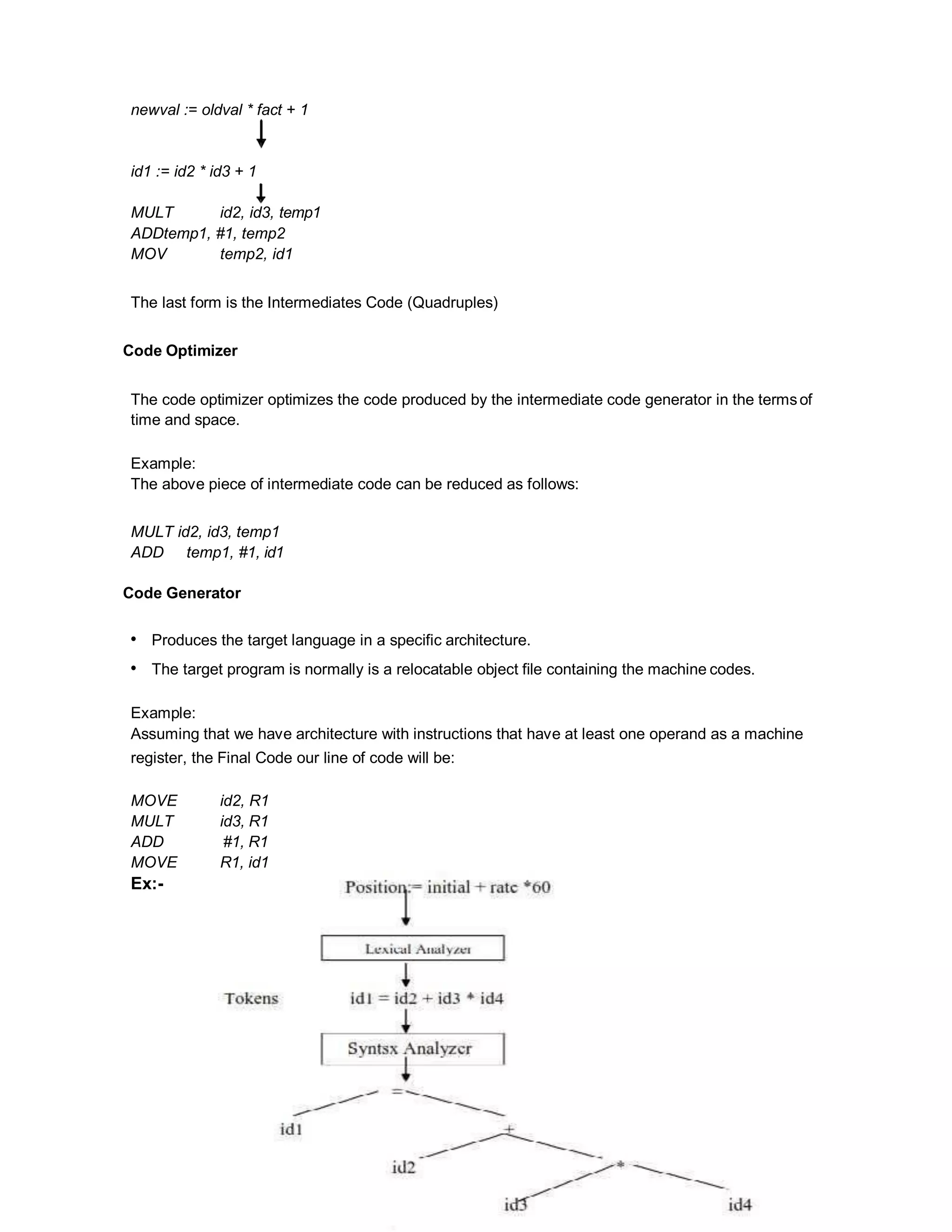 newval := oldval * fact + 1
id1 := id2 * id3 + 1
MULT id2, id3, temp1
ADDtemp1, #1, temp2
MOV temp2, id1
The last form is the Intermediates Code (Quadruples)
Code Optimizer
The code optimizer optimizes the code produced by the intermediate code generator in the termsof
time and space.
Example:
The above piece of intermediate code can be reduced as follows:
MULT id2, id3, temp1
ADD temp1, #1, id1
Code Generator
• Produces the target language in a specific architecture.
• The target program is normally is a relocatable object file containing the machine codes.
Example:
Assuming that we have architecture with instructions that have at least one operand as a machine
register, the Final Code our line of code will be:
MOVE id2, R1
MULT id3, R1
ADD #1, R1
MOVE R1, id1
Ex:-
 