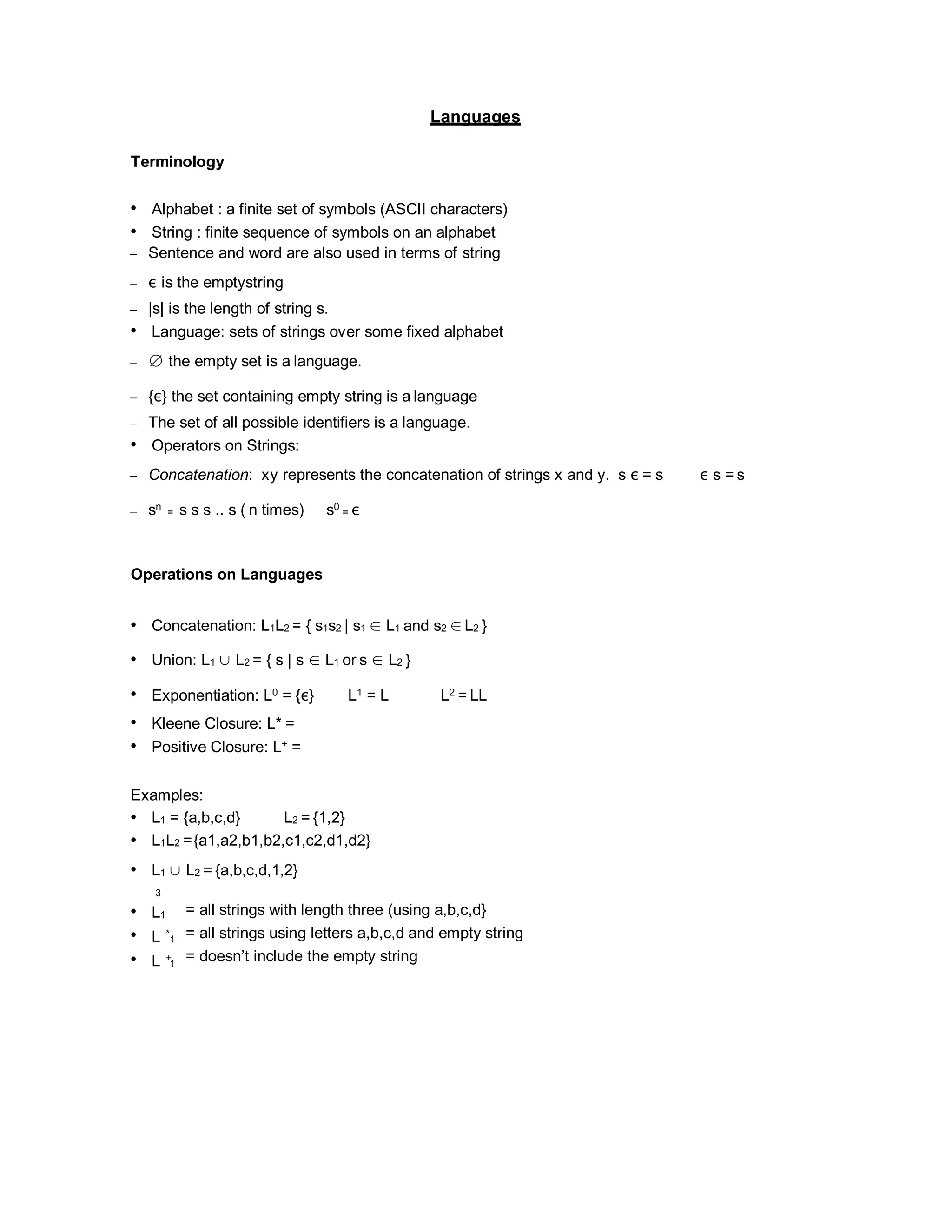 Languages
Terminology
• Alphabet : a finite set of symbols (ASCII characters)
• String : finite sequence of symbols on an alphabet
– Sentence and word are also used in terms of string
– ε is the emptystring
– |s| is the length of string s.
• Language: sets of strings over some fixed alphabet
– ∅ the empty set is a language.
– {ε} the set containing empty string is a language
– The set of all possible identifiers is a language.
• Operators on Strings:
– Concatenation: xy represents the concatenation of strings x and y. s ε = s ε s = s
– sn
= s s s .. s ( n times) s0
= ε
Operations on Languages
• Concatenation: L1L2 = { s1s2 | s1 ∈ L1 and s2 ∈ L2 }
• Union: L1 ∪ L2 = { s | s ∈ L1 or s ∈ L2 }
• Exponentiation: L0 = {ε} L1 = L L2 = LL
• Kleene Closure: L* =
• Positive Closure: L+ =
Examples:
• L1 = {a,b,c,d} L2 = {1,2}
• L1L2 ={a1,a2,b1,b2,c1,c2,d1,d2}
• L1 ∪ L2 = {a,b,c,d,1,2}
3
• L1
• L *
• L +
= all strings with length three (using a,b,c,d}
= all strings using letters a,b,c,d and empty string
= doesn’t include the empty string
1
1
 