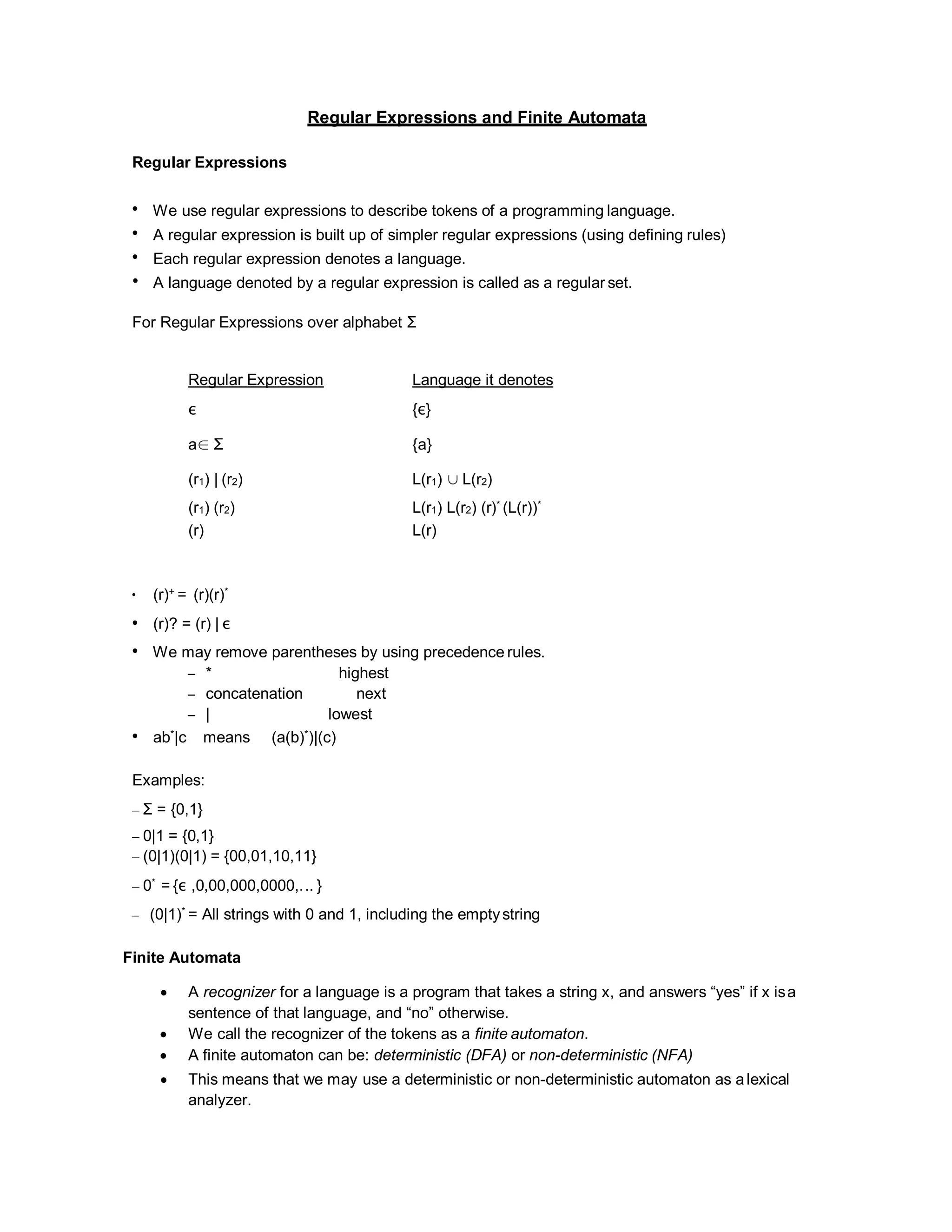 Regular Expressions and Finite Automata
Regular Expressions
• We use regular expressions to describe tokens of a programming language.
• A regular expression is built up of simpler regular expressions (using defining rules)
• Each regular expression denotes a language.
• A language denoted by a regular expression is called as a regular set.
For Regular Expressions over alphabet Σ
Regular Expression Language it denotes
ε {ε}
a∈ Σ {a}
(r1) | (r2) L(r1) ∪ L(r2)
(r1) (r2) L(r1) L(r2) (r)* (L(r))*
(r) L(r)
• (r)+ = (r)(r)*
• (r)? = (r) | ε
• We may remove parentheses by using precedence rules.
– * highest
– concatenation next
– | lowest
• ab*|c means (a(b)*)|(c)
Examples:
– Σ = {0,1}
– 0|1 = {0,1}
– (0|1)(0|1) = {00,01,10,11}
– 0* = {ε ,0,00,000,0000,... }
– (0|1)* = All strings with 0 and 1, including the emptystring
Finite Automata
 A recognizer for a language is a program that takes a string x, and answers “yes” if x isa
sentence of that language, and “no” otherwise.
 We call the recognizer of the tokens as a finite automaton.
 A finite automaton can be: deterministic (DFA) or non-deterministic (NFA)
 This means that we may use a deterministic or non-deterministic automaton as alexical
analyzer.
 
