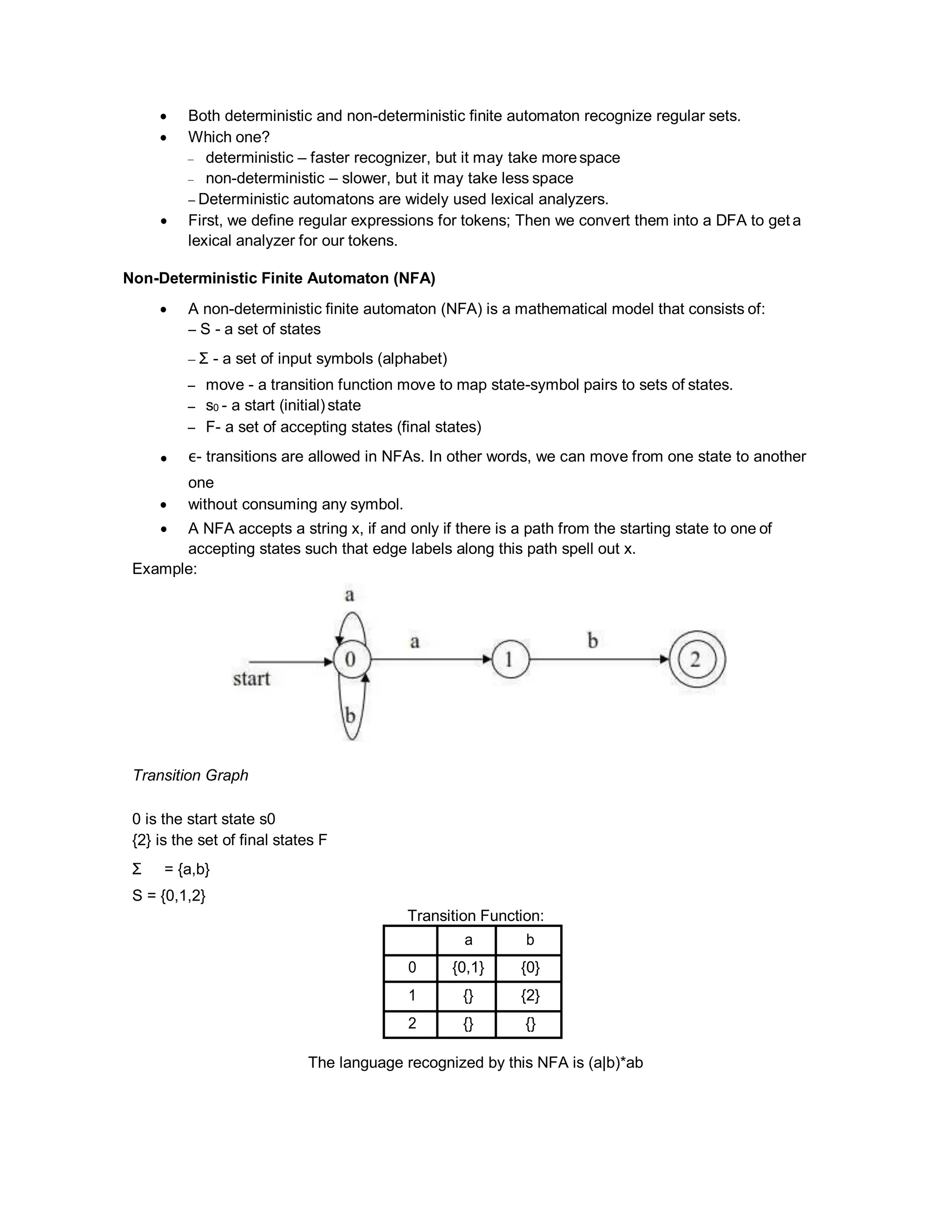  Both deterministic and non-deterministic finite automaton recognize regular sets.
 Which one?
– deterministic – faster recognizer, but it may take morespace
– non-deterministic – slower, but it may take less space
– Deterministic automatons are widely used lexical analyzers.
 First, we define regular expressions for tokens; Then we convert them into a DFA to get a
lexical analyzer for our tokens.
Non-Deterministic Finite Automaton (NFA)
 A non-deterministic finite automaton (NFA) is a mathematical model that consists of:
– S - a set of states
– Σ - a set of input symbols (alphabet)
– move - a transition function move to map state-symbol pairs to sets of states.
– s0 - a start (initial) state
– F- a set of accepting states (final states)
 ε- transitions are allowed in NFAs. In other words, we can move from one state to another
one
 without consuming any symbol.
 A NFA accepts a string x, if and only if there is a path from the starting state to one of
accepting states such that edge labels along this path spell out x.
Example:
Transition Graph
0 is the start state s0
{2} is the set of final states F
Σ = {a,b}
S = {0,1,2}
Transition Function:
a b
0 {0,1} {0}
1 {} {2}
2 {} {}
The language recognized by this NFA is (a|b)*ab
 