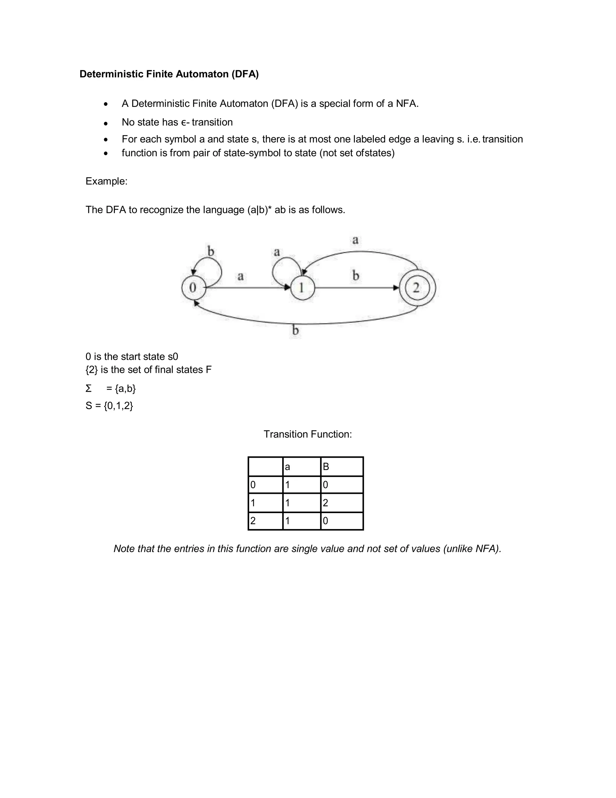 Deterministic Finite Automaton (DFA)
 A Deterministic Finite Automaton (DFA) is a special form of a NFA.
 No state has ε- transition
 For each symbol a and state s, there is at most one labeled edge a leaving s. i.e. transition
 function is from pair of state-symbol to state (not set ofstates)
Example:
The DFA to recognize the language (a|b)* ab is as follows.
0 is the start state s0
{2} is the set of final states F
Σ = {a,b}
S = {0,1,2}
Transition Function:
a B
0 1 0
1 1 2
2 1 0
Note that the entries in this function are single value and not set of values (unlike NFA).
 
