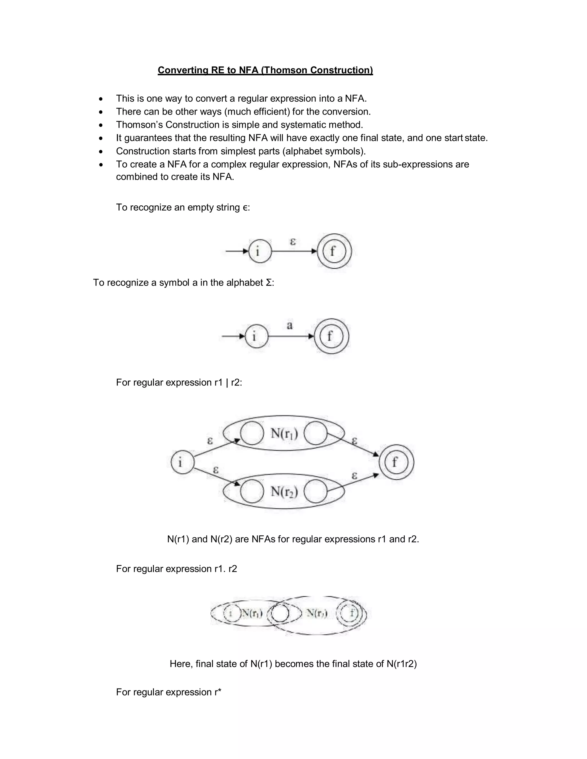 Converting RE to NFA (Thomson Construction)
 This is one way to convert a regular expression into a NFA.
 There can be other ways (much efficient) for the conversion.
 Thomson’s Construction is simple and systematic method.
 It guarantees that the resulting NFA will have exactly one final state, and one start state.
 Construction starts from simplest parts (alphabet symbols).
 To create a NFA for a complex regular expression, NFAs of its sub-expressions are
combined to create its NFA.
To recognize an empty string ε:
To recognize a symbol a in the alphabet Σ:
For regular expression r1 | r2:
N(r1) and N(r2) are NFAs for regular expressions r1 and r2.
For regular expression r1. r2
Here, final state of N(r1) becomes the final state of N(r1r2)
For regular expression r*
 