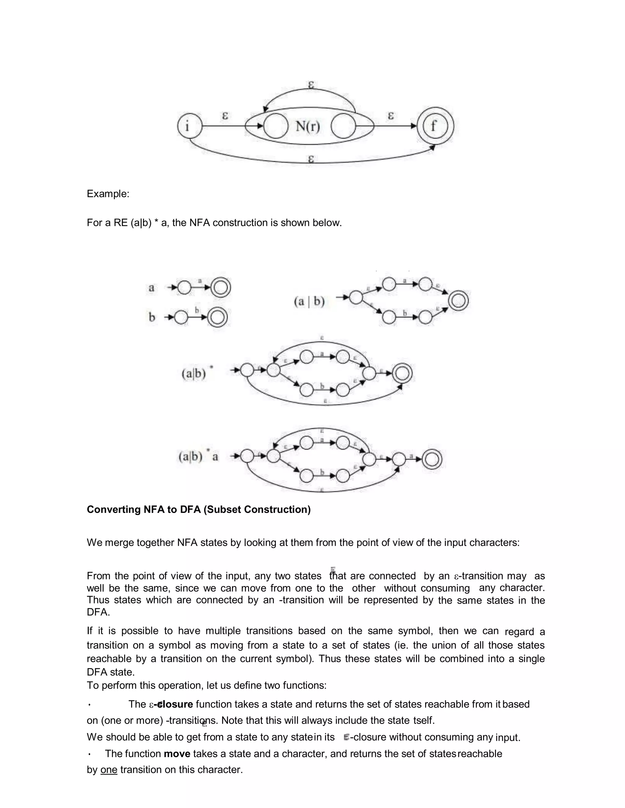 Example:
For a RE (a|b) * a, the NFA construction is shown below.
Converting NFA to DFA (Subset Construction)
We merge together NFA states by looking at them from the point of view of the input characters:
From the point of view of the input, any two states that are connected by an -transition may as
well be the same, since we can move from one to the other without consuming any character.
Thus states which are connected by an -transition will be represented by the same states in the
DFA.
If it is possible to have multiple transitions based on the same symbol, then we can regard a
transition on a symbol as moving from a state to a set of states (ie. the union of all those states
reachable by a transition on the current symbol). Thus these states will be combined into a single
DFA state.
To perform this operation, let us define two functions:
• The -closure function takes a state and returns the set of states reachable from it based
on (one or more) -transitions. Note that this will always include the state tself.
We should be able to get from a state to any statein its -closure without consuming any input.
• The function move takes a state and a character, and returns the set of statesreachable
by one transition on this character.
 
