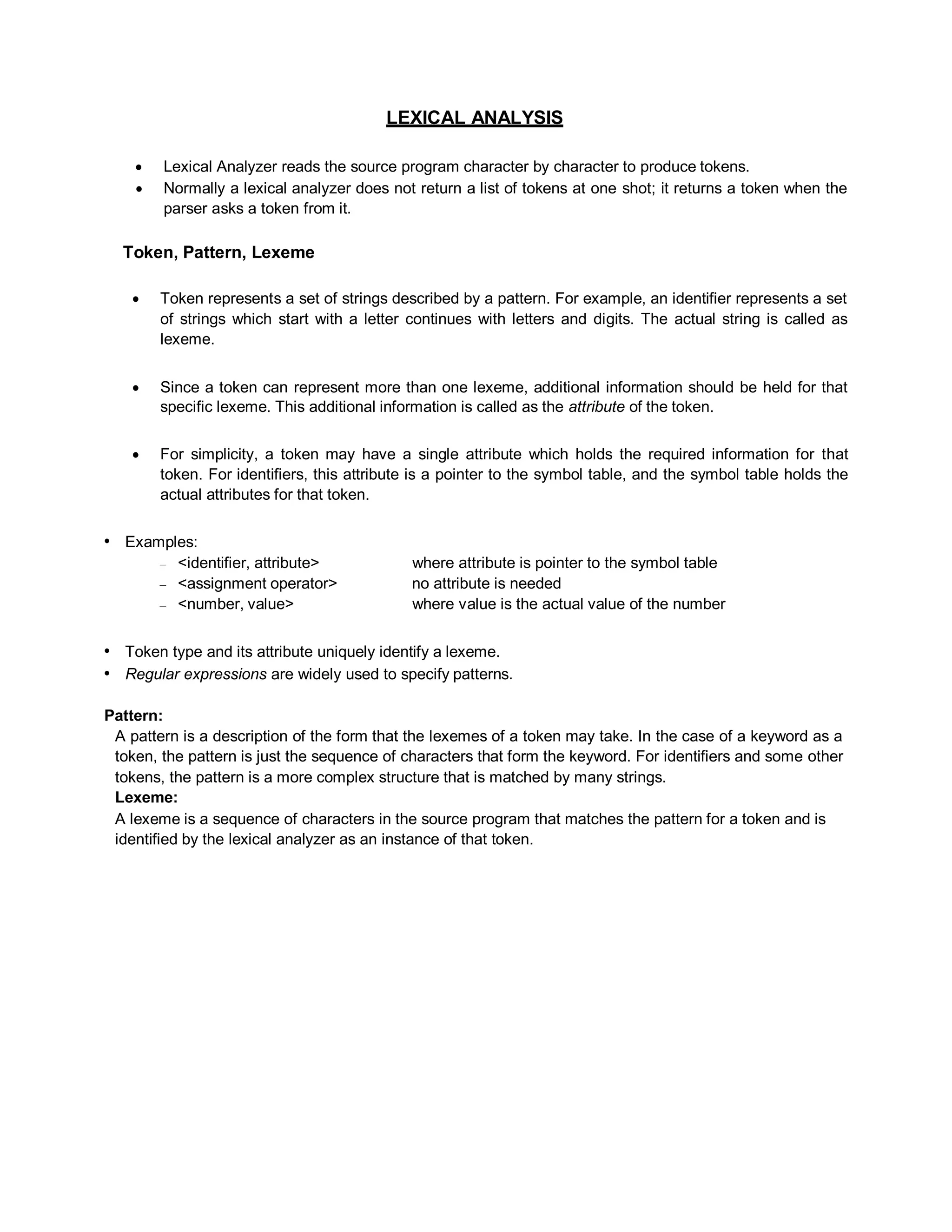 LEXICAL ANALYSIS
 Lexical Analyzer reads the source program character by character to produce tokens.
 Normally a lexical analyzer does not return a list of tokens at one shot; it returns a token when the
parser asks a token from it.
Token, Pattern, Lexeme
 Token represents a set of strings described by a pattern. For example, an identifier represents a set
of strings which start with a letter continues with letters and digits. The actual string is called as
lexeme.
 Since a token can represent more than one lexeme, additional information should be held for that
specific lexeme. This additional information is called as the attribute of the token.
 For simplicity, a token may have a single attribute which holds the required information for that
token. For identifiers, this attribute is a pointer to the symbol table, and the symbol table holds the
actual attributes for that token.
• Examples:
– <identifier, attribute> where attribute is pointer to the symbol table
– <assignment operator> no attribute is needed
– <number, value> where value is the actual value of the number
• Token type and its attribute uniquely identify a lexeme.
• Regular expressions are widely used to specify patterns.
Pattern:
A pattern is a description of the form that the lexemes of a token may take. In the case of a keyword as a
token, the pattern is just the sequence of characters that form the keyword. For identifiers and some other
tokens, the pattern is a more complex structure that is matched by many strings.
Lexeme:
A lexeme is a sequence of characters in the source program that matches the pattern for a token and is
identified by the lexical analyzer as an instance of that token.
 