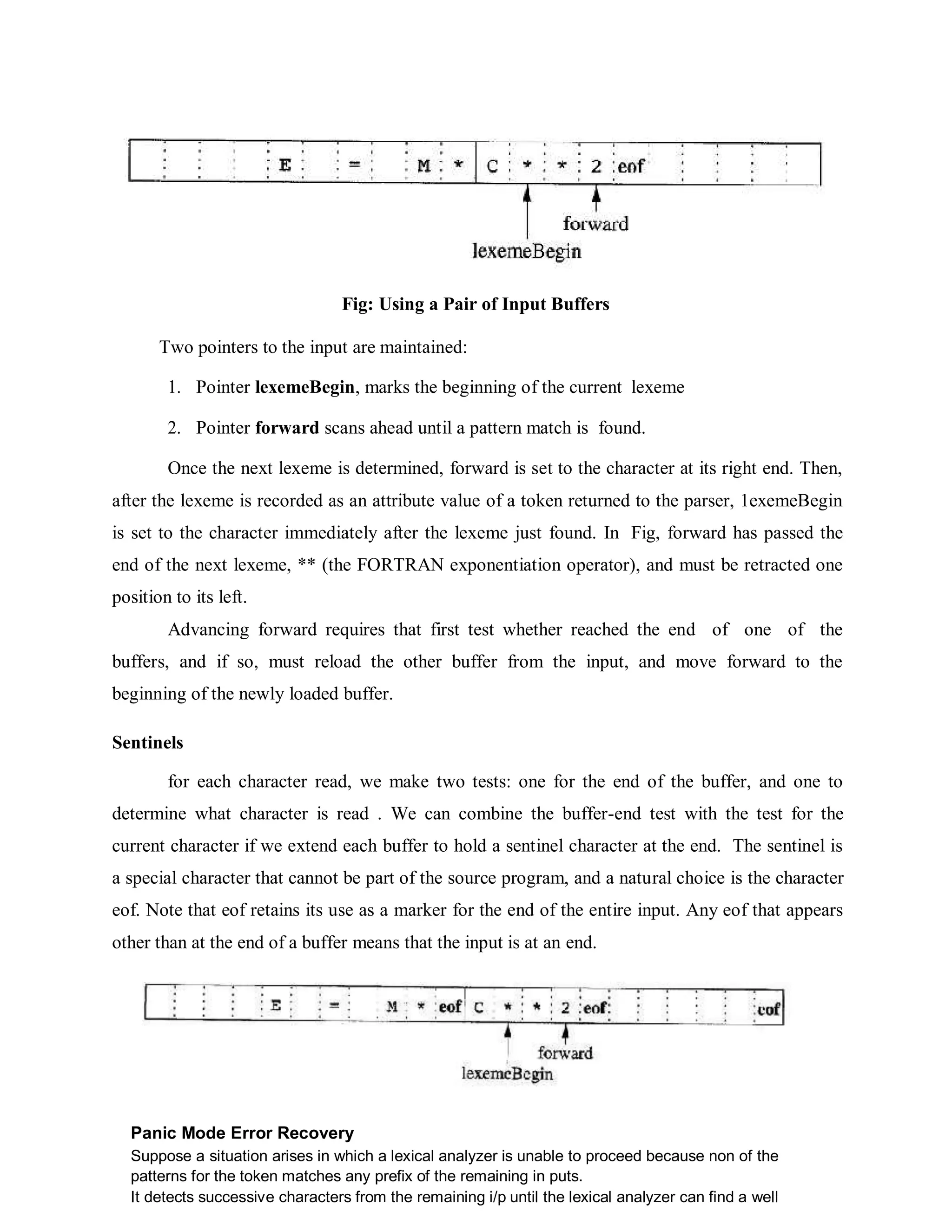 Fig: Using a Pair of Input Buffers
Two pointers to the input are maintained:
1. Pointer lexemeBegin, marks the beginning of the current lexeme
2. Pointer forward scans ahead until a pattern match is found.
Once the next lexeme is determined, forward is set to the character at its right end. Then,
after the lexeme is recorded as an attribute value of a token returned to the parser, 1exemeBegin
is set to the character immediately after the lexeme just found. In Fig, forward has passed the
end of the next lexeme, ** (the FORTRAN exponentiation operator), and must be retracted one
position to its left.
Advancing forward requires that first test whether reached the end of one of the
buffers, and if so, must reload the other buffer from the input, and move forward to the
beginning of the newly loaded buffer.
Sentinels
for each character read, we make two tests: one for the end of the buffer, and one to
determine what character is read . We can combine the buffer-end test with the test for the
current character if we extend each buffer to hold a sentinel character at the end. The sentinel is
a special character that cannot be part of the source program, and a natural choice is the character
eof. Note that eof retains its use as a marker for the end of the entire input. Any eof that appears
other than at the end of a buffer means that the input is at an end.
Panic Mode Error Recovery
Suppose a situation arises in which a lexical analyzer is unable to proceed because non of the
patterns for the token matches any prefix of the remaining in puts.
It detects successive characters from the remaining i/p until the lexical analyzer can find a well
 