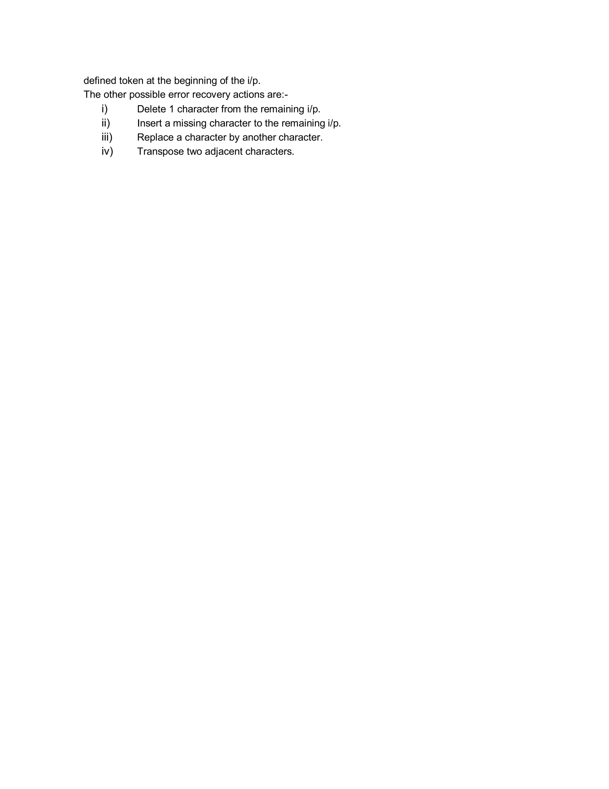 defined token at the beginning of the i/p.
The other possible error recovery actions are:-
i) Delete 1 character from the remaining i/p.
ii) Insert a missing character to the remaining i/p.
iii) Replace a character by another character.
iv) Transpose two adjacent characters.
 