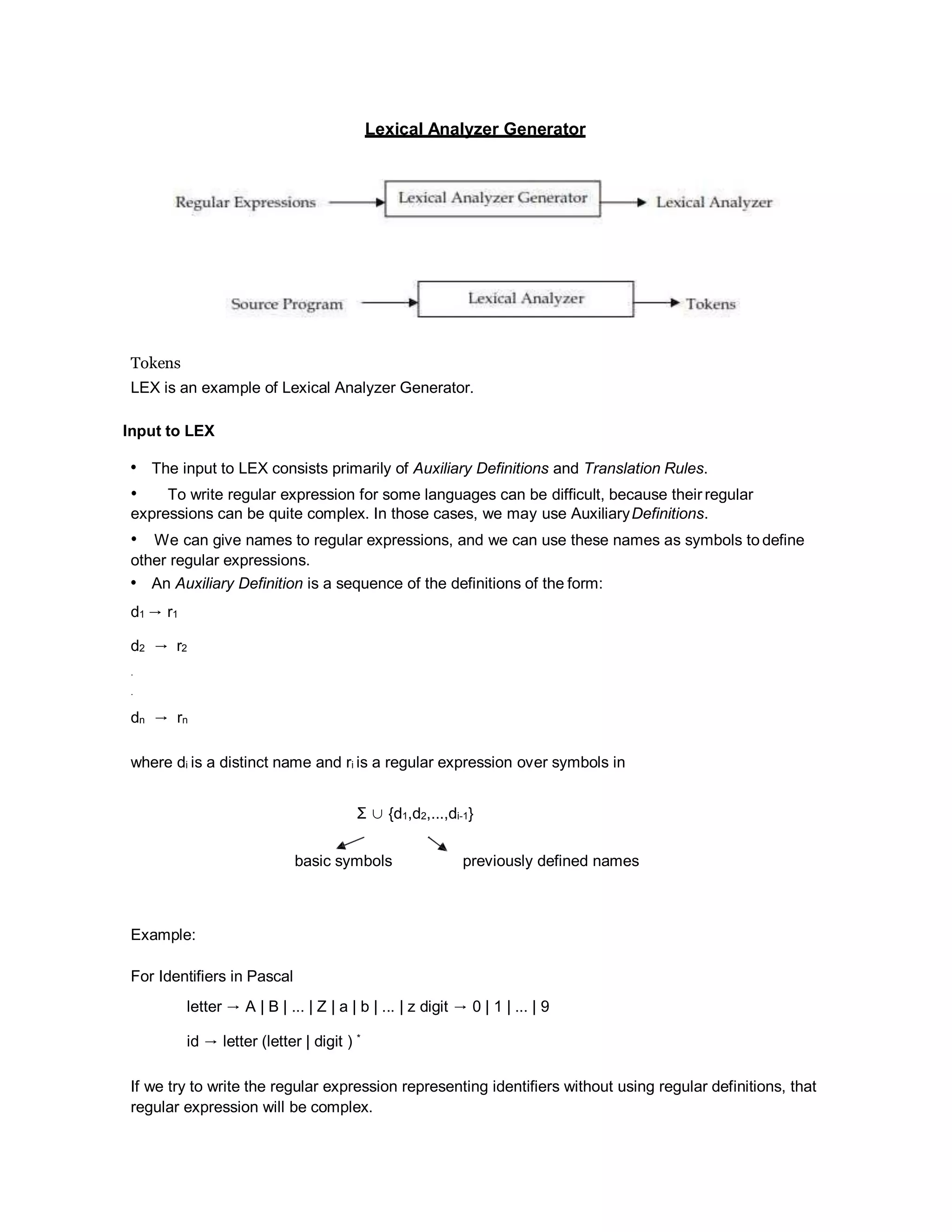 Lexical Analyzer Generator
Tokens
LEX is an example of Lexical Analyzer Generator.
Input to LEX
• The input to LEX consists primarily of Auxiliary Definitions and Translation Rules.
• To write regular expression for some languages can be difficult, because their regular
expressions can be quite complex. In those cases, we may use AuxiliaryDefinitions.
• We can give names to regular expressions, and we can use these names as symbols to define
other regular expressions.
• An Auxiliary Definition is a sequence of the definitions of the form:
d1 → r1
d2 → r2
.
.
dn → rn
where di is a distinct name and ri is a regular expression over symbols in
Σ ∪ {d1,d2,...,di-1}
basic symbols previously defined names
Example:
For Identifiers in Pascal
letter → A | B | ... | Z | a | b | ... | z digit → 0 | 1 | ... | 9
id → letter (letter | digit ) *
If we try to write the regular expression representing identifiers without using regular definitions, that
regular expression will be complex.
 