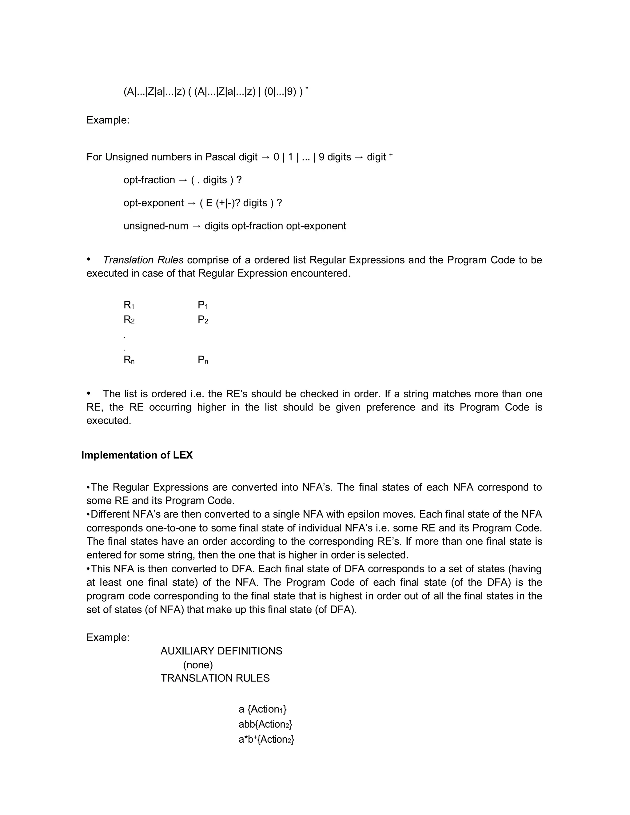 (A|...|Z|a|...|z) ( (A|...|Z|a|...|z) | (0|...|9) ) *
Example:
For Unsigned numbers in Pascal digit → 0 | 1 | ... | 9 digits → digit +
opt-fraction → ( . digits ) ?
opt-exponent → ( E (+|-)? digits ) ?
unsigned-num → digits opt-fraction opt-exponent
• Translation Rules comprise of a ordered list Regular Expressions and the Program Code to be
executed in case of that Regular Expression encountered.
R1 P1
R2 P2
.
.
Rn Pn
• The list is ordered i.e. the RE’s should be checked in order. If a string matches more than one
RE, the RE occurring higher in the list should be given preference and its Program Code is
executed.
Implementation of LEX
•The Regular Expressions are converted into NFA’s. The final states of each NFA correspond to
some RE and its Program Code.
•Different NFA’s are then converted to a single NFA with epsilon moves. Each final state of the NFA
corresponds one-to-one to some final state of individual NFA’s i.e. some RE and its Program Code.
The final states have an order according to the corresponding RE’s. If more than one final state is
entered for some string, then the one that is higher in order is selected.
•This NFA is then converted to DFA. Each final state of DFA corresponds to a set of states (having
at least one final state) of the NFA. The Program Code of each final state (of the DFA) is the
program code corresponding to the final state that is highest in order out of all the final states in the
set of states (of NFA) that make up this final state (of DFA).
Example:
AUXILIARY DEFINITIONS
(none)
TRANSLATION RULES
a {Action1}
abb{Action2}
a*b+{Action2}
 