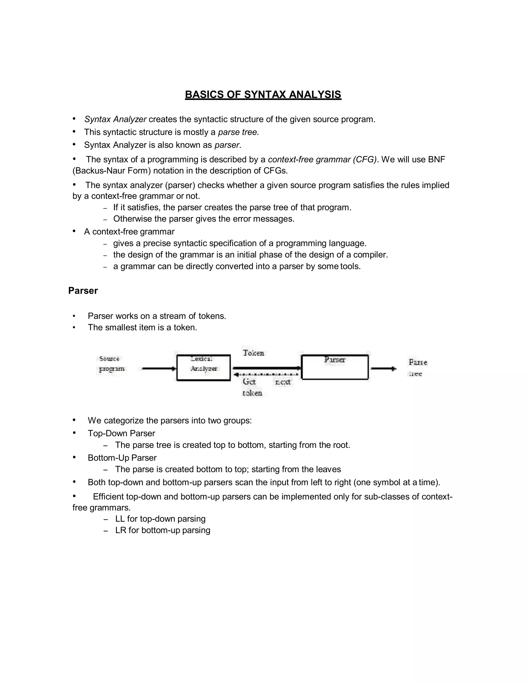 BASICS OF SYNTAX ANALYSIS
• Syntax Analyzer creates the syntactic structure of the given source program.
• This syntactic structure is mostly a parse tree.
• Syntax Analyzer is also known as parser.
• The syntax of a programming is described by a context-free grammar (CFG). We will use BNF
(Backus-Naur Form) notation in the description of CFGs.
• The syntax analyzer (parser) checks whether a given source program satisfies the rules implied
by a context-free grammar or not.
– If it satisfies, the parser creates the parse tree of that program.
– Otherwise the parser gives the error messages.
• A context-free grammar
– gives a precise syntactic specification of a programming language.
– the design of the grammar is an initial phase of the design of a compiler.
– a grammar can be directly converted into a parser by some tools.
Parser
• Parser works on a stream of tokens.
• The smallest item is a token.
• We categorize the parsers into two groups:
• Top-Down Parser
– The parse tree is created top to bottom, starting from the root.
• Bottom-Up Parser
– The parse is created bottom to top; starting from the leaves
• Both top-down and bottom-up parsers scan the input from left to right (one symbol at a time).
• Efficient top-down and bottom-up parsers can be implemented only for sub-classes of context-
free grammars.
– LL for top-down parsing
– LR for bottom-up parsing
 