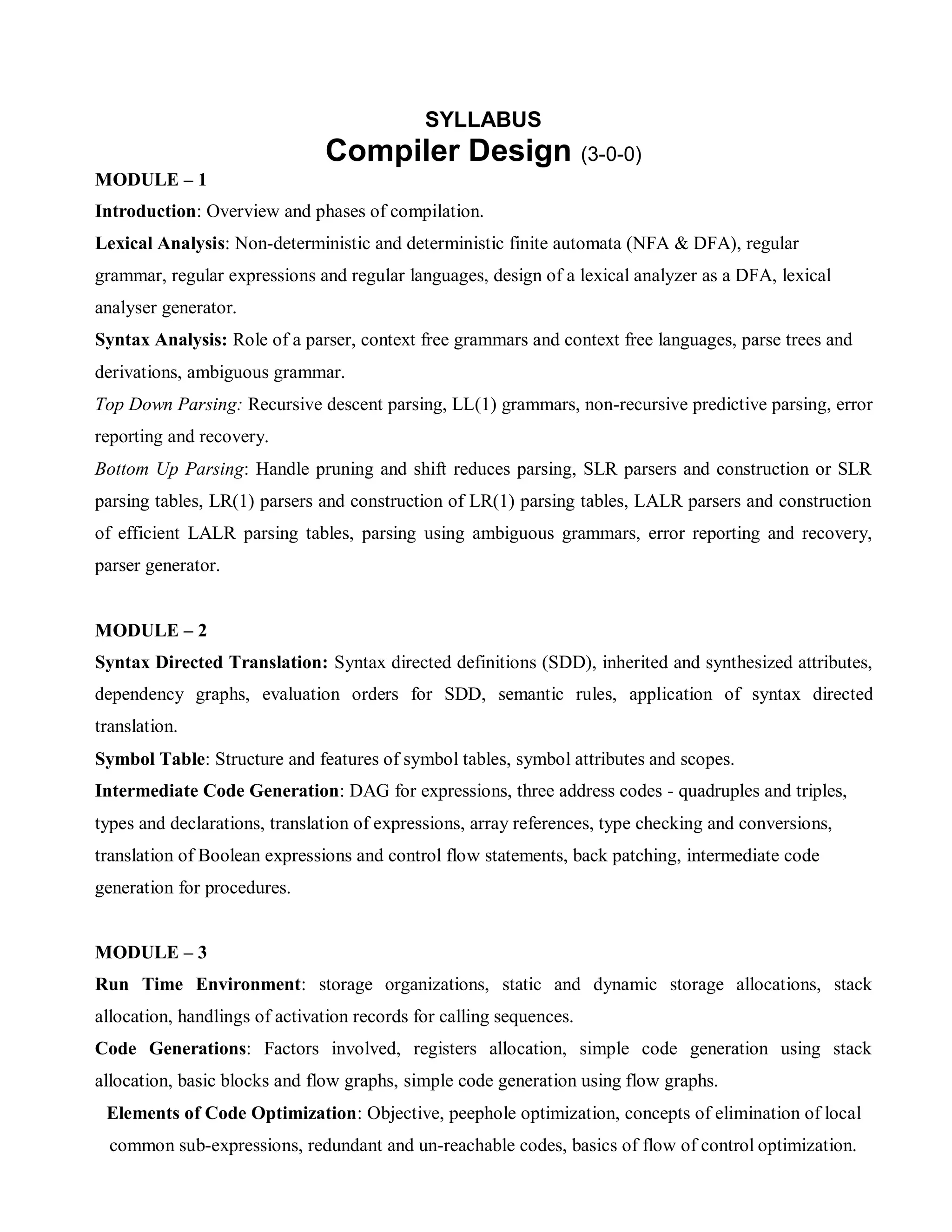 SYLLABUS
Compiler Design (3-0-0)
MODULE – 1
Introduction: Overview and phases of compilation.
Lexical Analysis: Non-deterministic and deterministic finite automata (NFA & DFA), regular
grammar, regular expressions and regular languages, design of a lexical analyzer as a DFA, lexical
analyser generator.
Syntax Analysis: Role of a parser, context free grammars and context free languages, parse trees and
derivations, ambiguous grammar.
Top Down Parsing: Recursive descent parsing, LL(1) grammars, non-recursive predictive parsing, error
reporting and recovery.
Bottom Up Parsing: Handle pruning and shift reduces parsing, SLR parsers and construction or SLR
parsing tables, LR(1) parsers and construction of LR(1) parsing tables, LALR parsers and construction
of efficient LALR parsing tables, parsing using ambiguous grammars, error reporting and recovery,
parser generator.
MODULE – 2
Syntax Directed Translation: Syntax directed definitions (SDD), inherited and synthesized attributes,
dependency graphs, evaluation orders for SDD, semantic rules, application of syntax directed
translation.
Symbol Table: Structure and features of symbol tables, symbol attributes and scopes.
Intermediate Code Generation: DAG for expressions, three address codes - quadruples and triples,
types and declarations, translation of expressions, array references, type checking and conversions,
translation of Boolean expressions and control flow statements, back patching, intermediate code
generation for procedures.
MODULE – 3
Run Time Environment: storage organizations, static and dynamic storage allocations, stack
allocation, handlings of activation records for calling sequences.
Code Generations: Factors involved, registers allocation, simple code generation using stack
allocation, basic blocks and flow graphs, simple code generation using flow graphs.
Elements of Code Optimization: Objective, peephole optimization, concepts of elimination of local
common sub-expressions, redundant and un-reachable codes, basics of flow of control optimization.
 