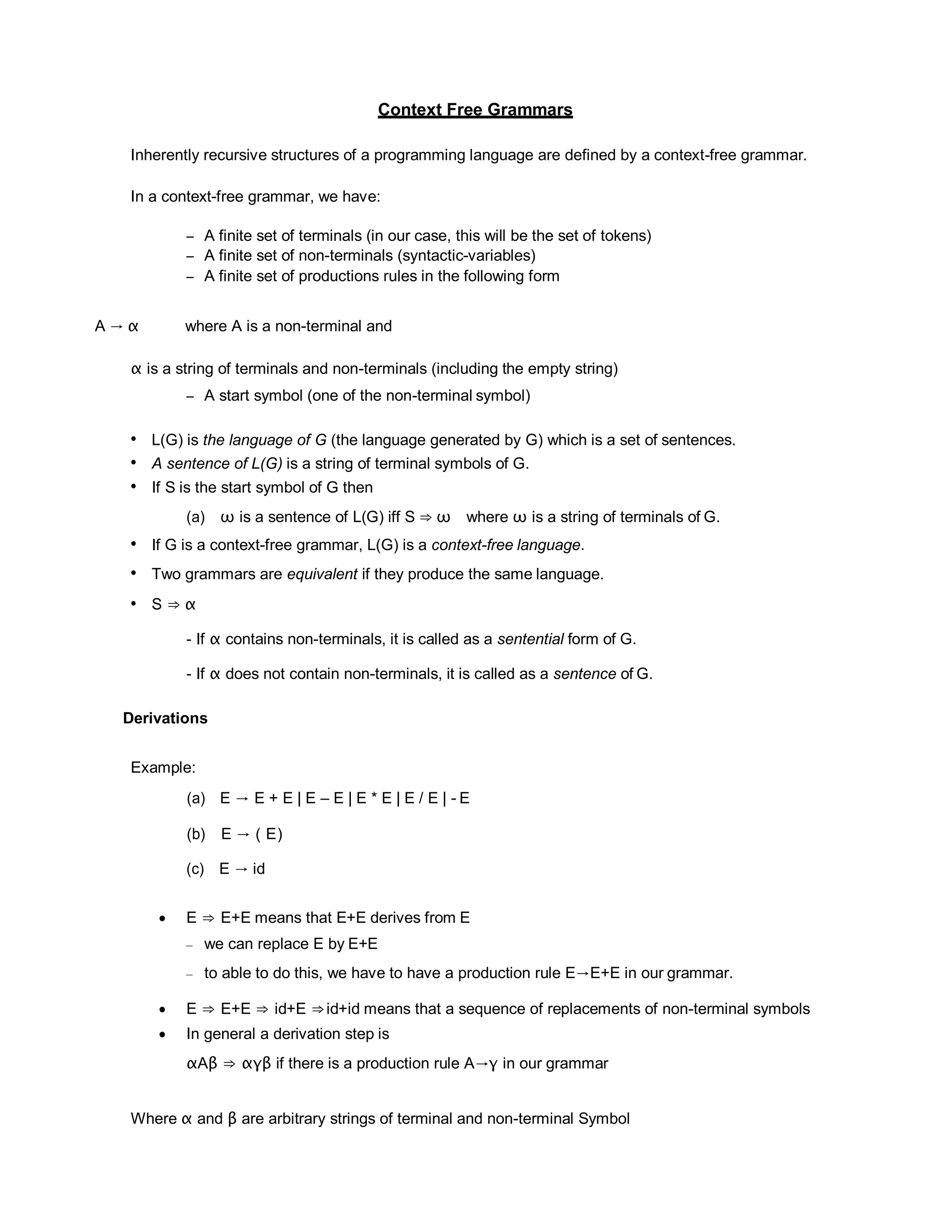 Context Free Grammars
Inherently recursive structures of a programming language are defined by a context-free grammar.
In a context-free grammar, we have:
– A finite set of terminals (in our case, this will be the set of tokens)
– A finite set of non-terminals (syntactic-variables)
– A finite set of productions rules in the following form
A → α where A is a non-terminal and
α is a string of terminals and non-terminals (including the empty string)
– A start symbol (one of the non-terminal symbol)
• L(G) is the language of G (the language generated by G) which is a set of sentences.
• A sentence of L(G) is a string of terminal symbols of G.
• If S is the start symbol of G then
(a) ω is a sentence of L(G) iff S ⇒ ω where ω is a string of terminals of G.
• If G is a context-free grammar, L(G) is a context-free language.
• Two grammars are equivalent if they produce the same language.
• S ⇒ α
- If α contains non-terminals, it is called as a sentential form of G.
- If α does not contain non-terminals, it is called as a sentence of G.
Derivations
Example:
(a) E → E + E | E – E | E * E | E / E | - E
(b) E → ( E)
(c) E → id
 E ⇒ E+E means that E+E derives from E
– we can replace E by E+E
– to able to do this, we have to have a production rule E→E+E in our grammar.
 E ⇒ E+E ⇒ id+E ⇒id+id means that a sequence of replacements of non-terminal symbols
 In general a derivation step is
αAβ ⇒ αγβ if there is a production rule A→γ in our grammar
Where α and β are arbitrary strings of terminal and non-terminal Symbol
 