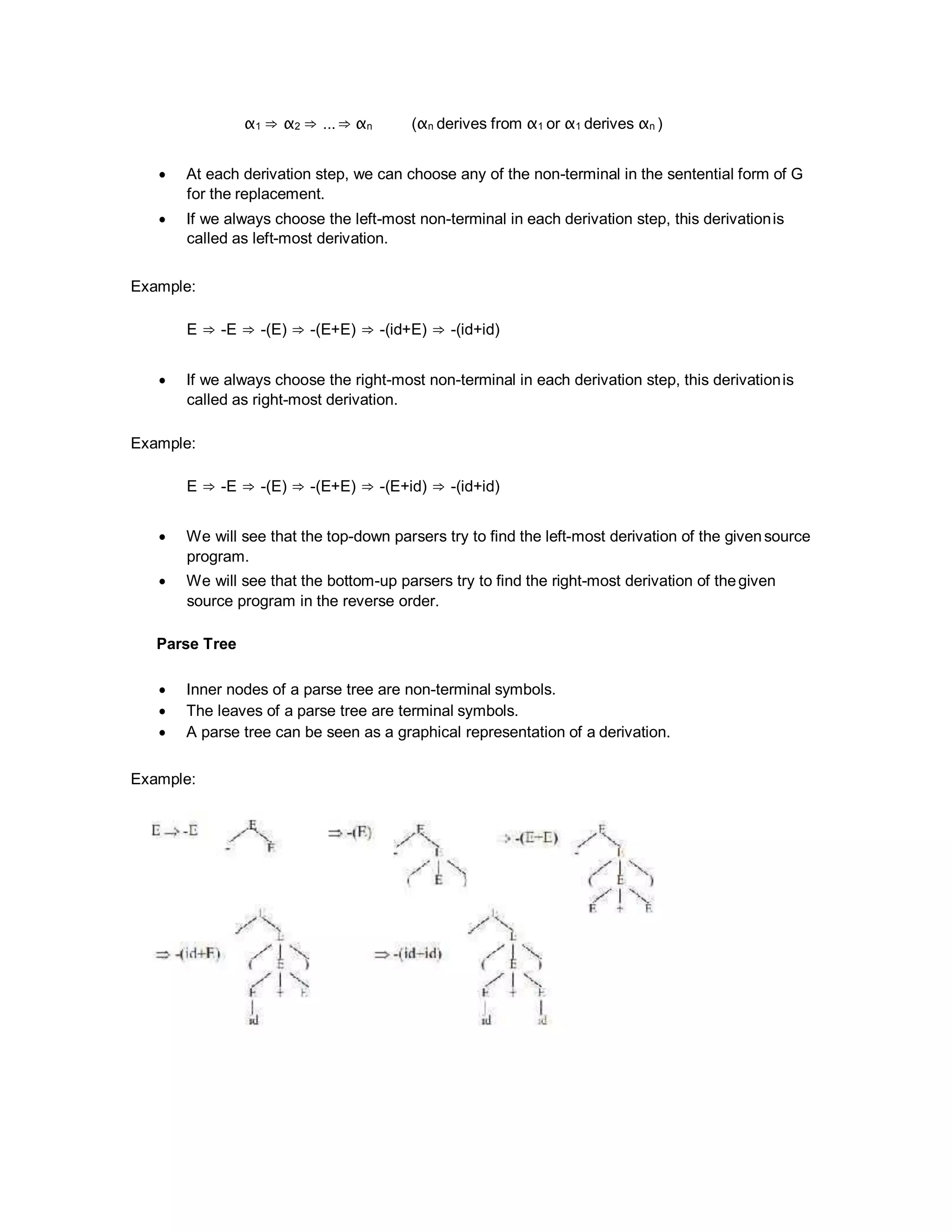 α1 ⇒ α2 ⇒ ...⇒ αn (αn derives from α1 or α1 derives αn )
 At each derivation step, we can choose any of the non-terminal in the sentential form of G
for the replacement.
 If we always choose the left-most non-terminal in each derivation step, this derivationis
called as left-most derivation.
Example:
E ⇒ -E ⇒ -(E) ⇒ -(E+E) ⇒ -(id+E) ⇒ -(id+id)
 If we always choose the right-most non-terminal in each derivation step, this derivationis
called as right-most derivation.
Example:
E ⇒ -E ⇒ -(E) ⇒ -(E+E) ⇒ -(E+id) ⇒ -(id+id)
 We will see that the top-down parsers try to find the left-most derivation of the givensource
program.
 We will see that the bottom-up parsers try to find the right-most derivation of thegiven
source program in the reverse order.
Parse Tree
 Inner nodes of a parse tree are non-terminal symbols.
 The leaves of a parse tree are terminal symbols.
 A parse tree can be seen as a graphical representation of a derivation.
Example:
 