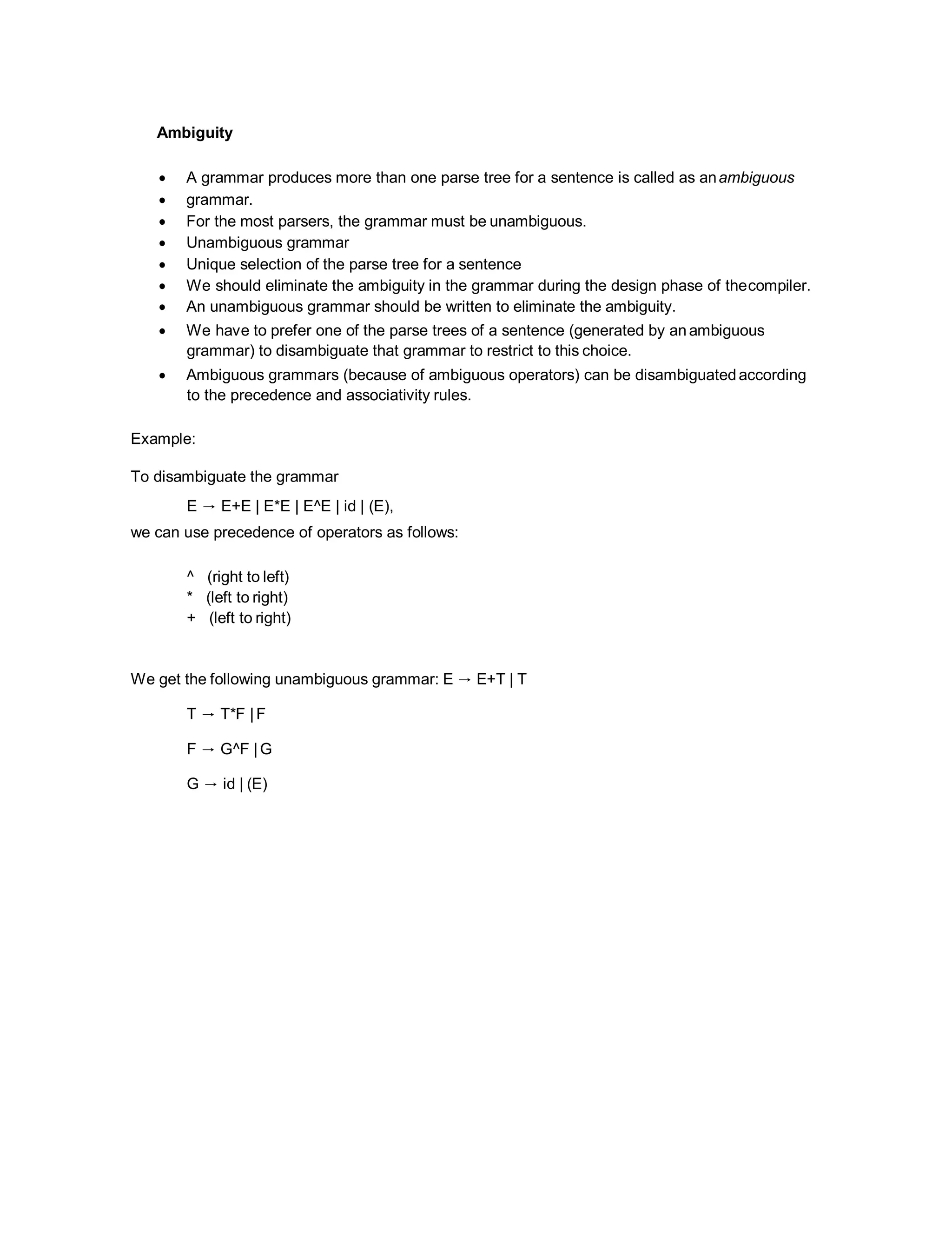 Ambiguity
 A grammar produces more than one parse tree for a sentence is called as anambiguous
 grammar.
 For the most parsers, the grammar must be unambiguous.
 Unambiguous grammar
 Unique selection of the parse tree for a sentence
 We should eliminate the ambiguity in the grammar during the design phase of thecompiler.
 An unambiguous grammar should be written to eliminate the ambiguity.
 We have to prefer one of the parse trees of a sentence (generated by an ambiguous
grammar) to disambiguate that grammar to restrict to this choice.
 Ambiguous grammars (because of ambiguous operators) can be disambiguatedaccording
to the precedence and associativity rules.
Example:
To disambiguate the grammar
E → E+E | E*E | E^E | id | (E),
we can use precedence of operators as follows:
^ (right to left)
* (left to right)
+ (left to right)
We get the following unambiguous grammar: E → E+T | T
T → T*F |F
F → G^F |G
G → id | (E)
 