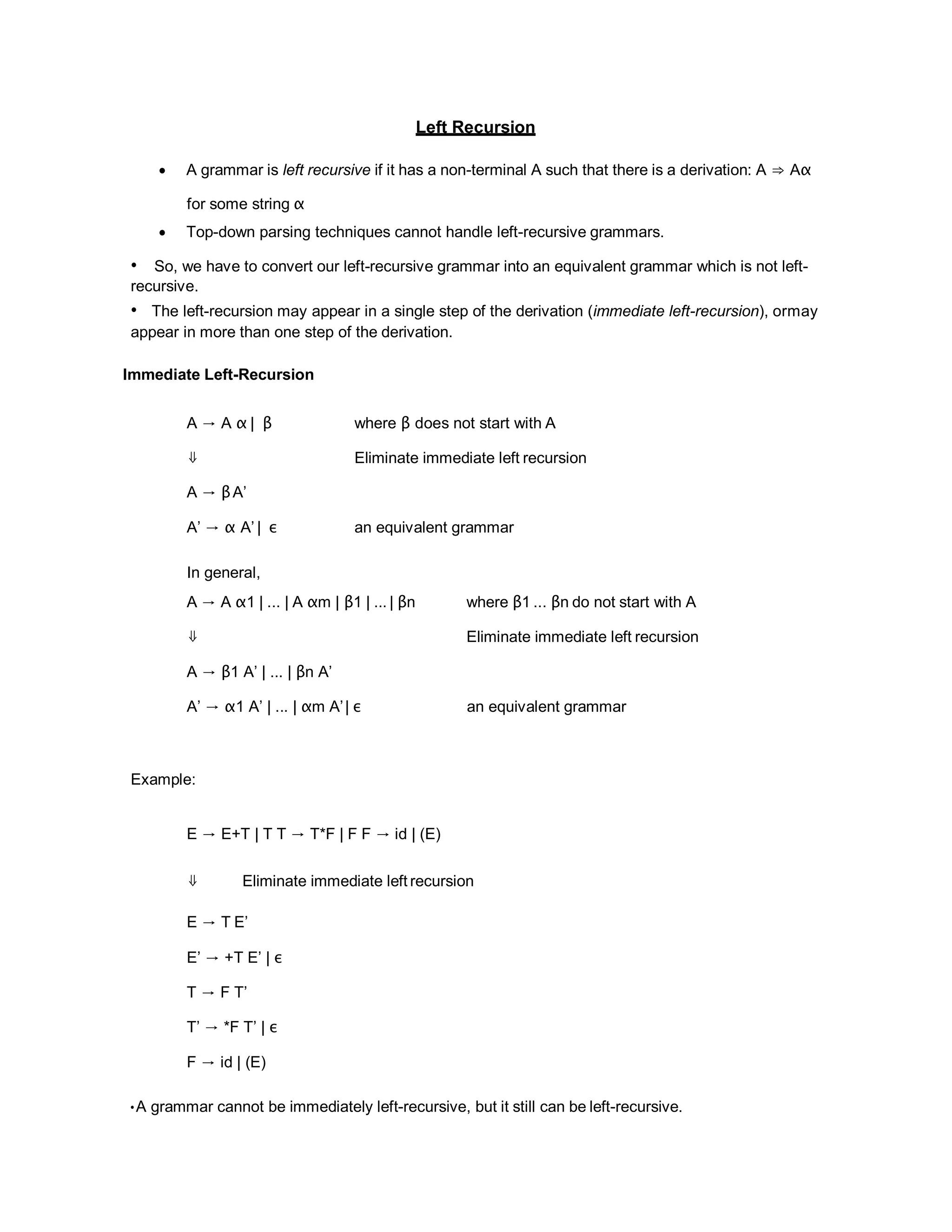 Left Recursion
 A grammar is left recursive if it has a non-terminal A such that there is a derivation: A ⇒ Aα
for some string α
 Top-down parsing techniques cannot handle left-recursive grammars.
• So, we have to convert our left-recursive grammar into an equivalent grammar which is not left-
recursive.
• The left-recursion may appear in a single step of the derivation (immediate left-recursion), ormay
appear in more than one step of the derivation.
Immediate Left-Recursion
A → A α | β where β does not start with A
⇓ Eliminate immediate left recursion
A → βA’
A’ → α A’ | ε an equivalent grammar
In general,
A → A α1 | ... | A αm | β1 | ... | βn where β1 ... βn do not start with A
⇓ Eliminate immediate left recursion
A → β1 A’ | ... | βn A’
A’ → α1 A’ | ... | αm A’| ε an equivalent grammar
Example:
E → E+T | T T → T*F | F F → id | (E)
⇓ Eliminate immediate left recursion
E → T E’
E’ → +T E’ | ε
T → F T’
T’ → *F T’ | ε
F → id | (E)
•A grammar cannot be immediately left-recursive, but it still can be left-recursive.
 