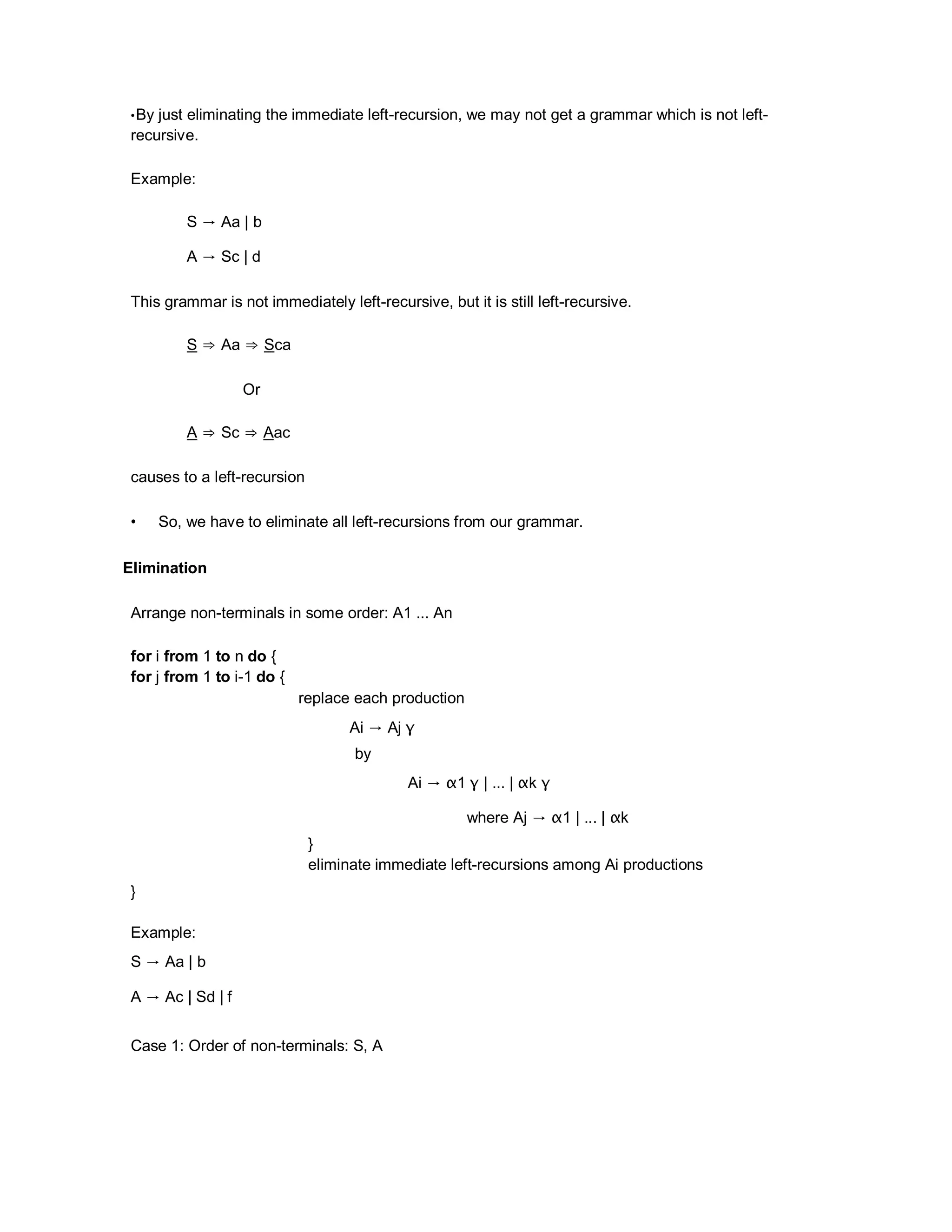 •By just eliminating the immediate left-recursion, we may not get a grammar which is not left-
recursive.
Example:
S → Aa | b
A → Sc | d
This grammar is not immediately left-recursive, but it is still left-recursive.
S ⇒ Aa ⇒ Sca
Or
A ⇒ Sc ⇒ Aac
causes to a left-recursion
• So, we have to eliminate all left-recursions from our grammar.
Elimination
Arrange non-terminals in some order: A1 ... An
for i from 1 to n do {
for j from 1 to i-1 do {
replace each production
Ai → Aj γ
by
Ai → α1 γ | ... | αk γ
where Aj → α1 | ... | αk
}
eliminate immediate left-recursions among Ai productions
}
Example:
S → Aa | b
A → Ac | Sd | f
Case 1: Order of non-terminals: S, A
 