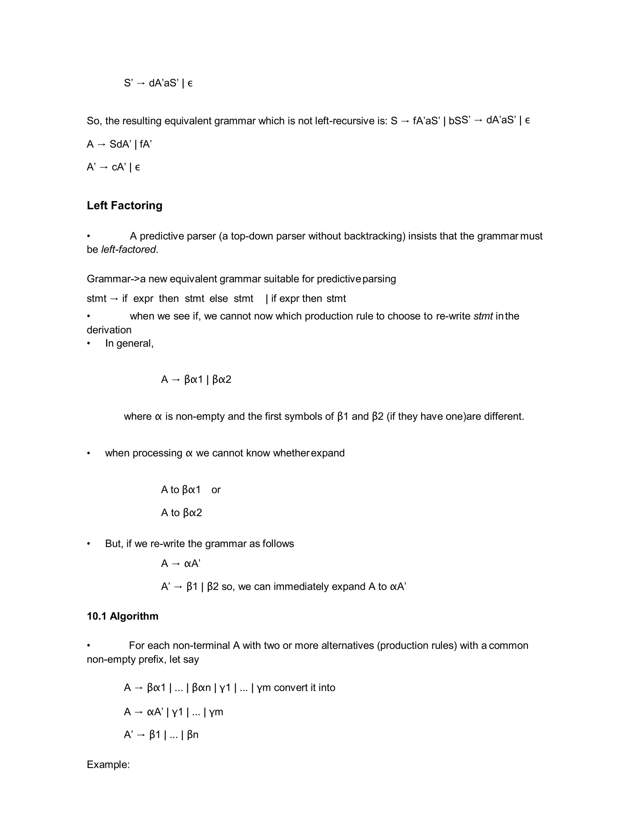 S’ → dA’aS’ | ε
So, the resulting equivalent grammar which is not left-recursive is: S → fA’aS’ | bSS’ → dA’aS’ | ε
A → SdA’ | fA’
A’ → cA’ | ε
Left Factoring
• A predictive parser (a top-down parser without backtracking) insists that the grammar must
be left-factored.
Grammar->a new equivalent grammar suitable for predictiveparsing
stmt → if expr then stmt else stmt | if expr then stmt
• when we see if, we cannot now which production rule to choose to re-write stmt inthe
derivation
• In general,
A → βα1 | βα2
where α is non-empty and the first symbols of β1 and β2 (if they have one)are different.
• when processing α we cannot know whetherexpand
A to βα1 or
A to βα2
• But, if we re-write the grammar as follows
A → αA’
A’ → β1 | β2 so, we can immediately expand A to αA’
10.1 Algorithm
• For each non-terminal A with two or more alternatives (production rules) with a common
non-empty prefix, let say
A → βα1 | ... | βαn | γ1 | ... | γm convert it into
A → αA’ | γ1 | ... | γm
A’ → β1 | ... | βn
Example:
 