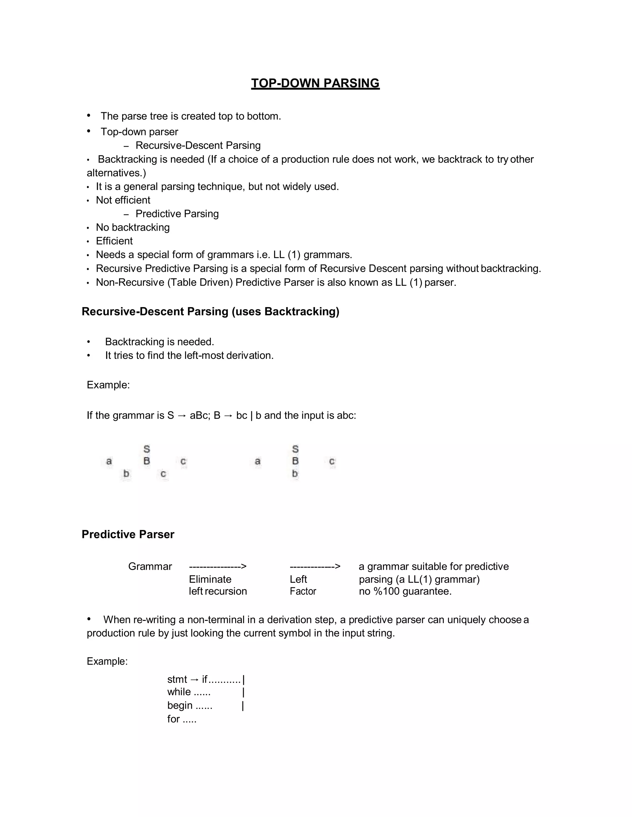 TOP-DOWN PARSING
• The parse tree is created top to bottom.
• Top-down parser
– Recursive-Descent Parsing
• Backtracking is needed (If a choice of a production rule does not work, we backtrack to try other
alternatives.)
• It is a general parsing technique, but not widely used.
• Not efficient
– Predictive Parsing
• No backtracking
• Efficient
• Needs a special form of grammars i.e. LL (1) grammars.
• Recursive Predictive Parsing is a special form of Recursive Descent parsing without backtracking.
• Non-Recursive (Table Driven) Predictive Parser is also known as LL (1) parser.
Recursive-Descent Parsing (uses Backtracking)
• Backtracking is needed.
• It tries to find the left-most derivation.
Example:
If the grammar is S → aBc; B → bc | b and the input is abc:
Predictive Parser
Grammar ---------------> -------------> a grammar suitable for predictive
Eliminate
left recursion
Left
Factor
parsing (a LL(1) grammar)
no %100 guarantee.
• When re-writing a non-terminal in a derivation step, a predictive parser can uniquely choose a
production rule by just looking the current symbol in the input string.
Example:
stmt → if...........|
while ...... |
begin ...... |
for .....
 