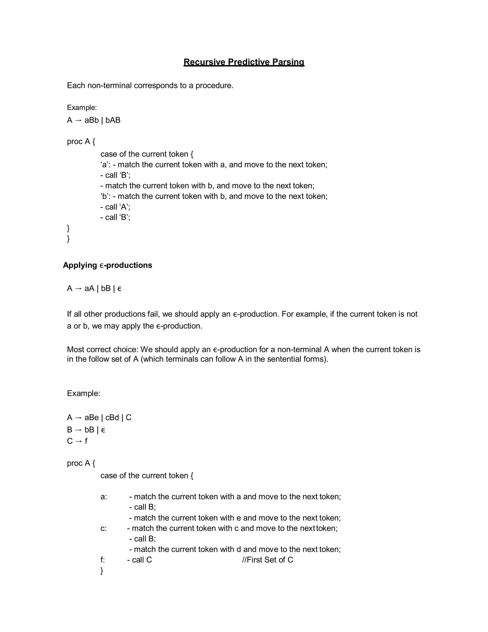Recursive Predictive Parsing
Each non-terminal corresponds to a procedure.
Example:
A → aBb | bAB
proc A {
}
}
case of the current token {
‘a’: - match the current token with a, and move to the next token;
- call ‘B’;
- match the current token with b, and move to the next token;
‘b’: - match the current token with b, and move to the next token;
- call ‘A’;
- call ‘B’;
Applying ε-productions
A → aA | bB | ε
If all other productions fail, we should apply an ε-production. For example, if the current token is not
a or b, we may apply the ε-production.
Most correct choice: We should apply an ε-production for a non-terminal A when the current token is
in the follow set of A (which terminals can follow A in the sentential forms).
Example:
A → aBe | cBd | C
B → bB | ε
C → f
proc A {
case of the current token {
a: - match the current token with a and move to the next token;
- call B;
- match the current token with e and move to the next token;
c: - match the current token with c and move to the nexttoken;
- call B;
- match the current token with d and move to the next token;
f: - call C //First Set of C
}
 