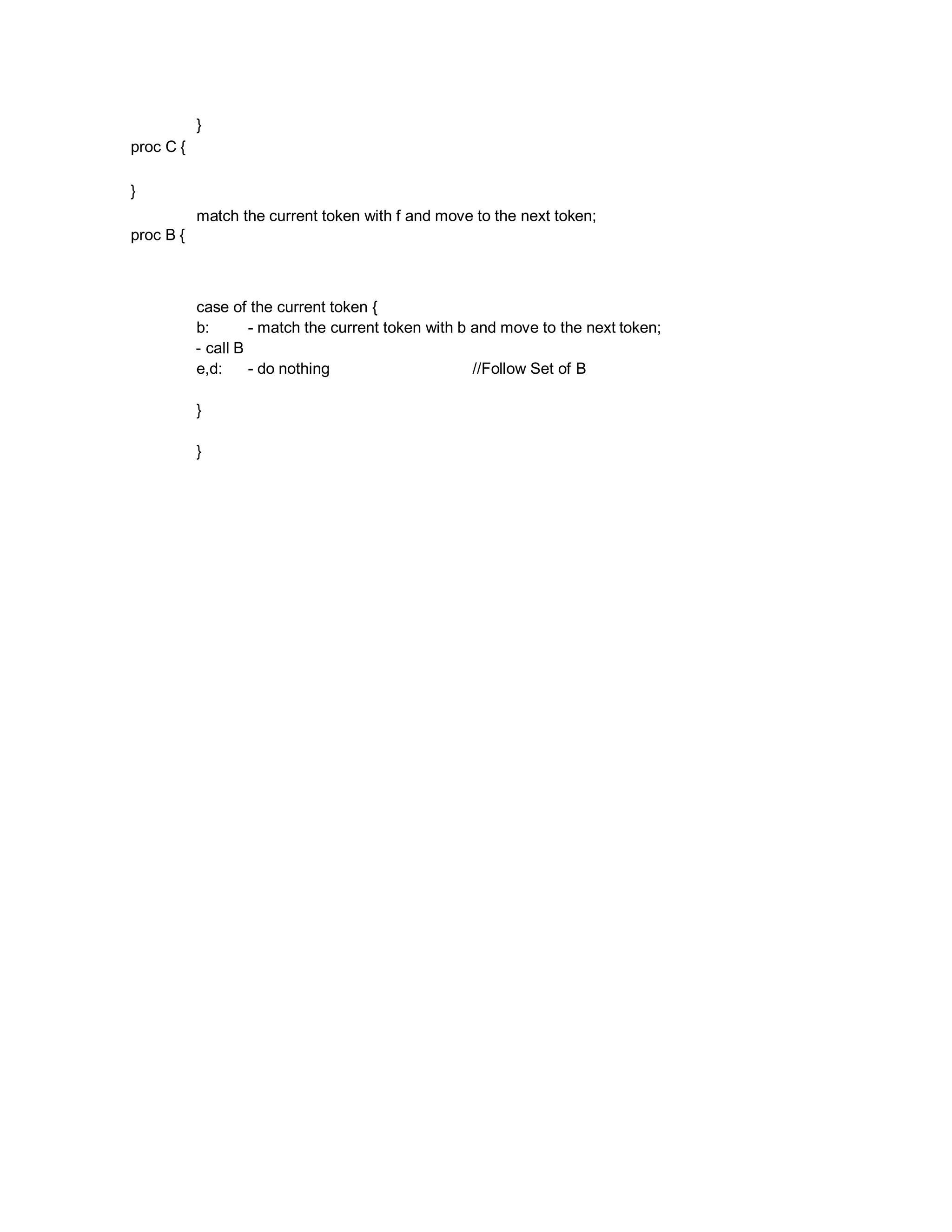 proc C {
}
proc B {
}
match the current token with f and move to the next token;
case of the current token {
b: - match the current token with b and move to the next token;
- call B
e,d: - do nothing //Follow Set of B
}
}
 