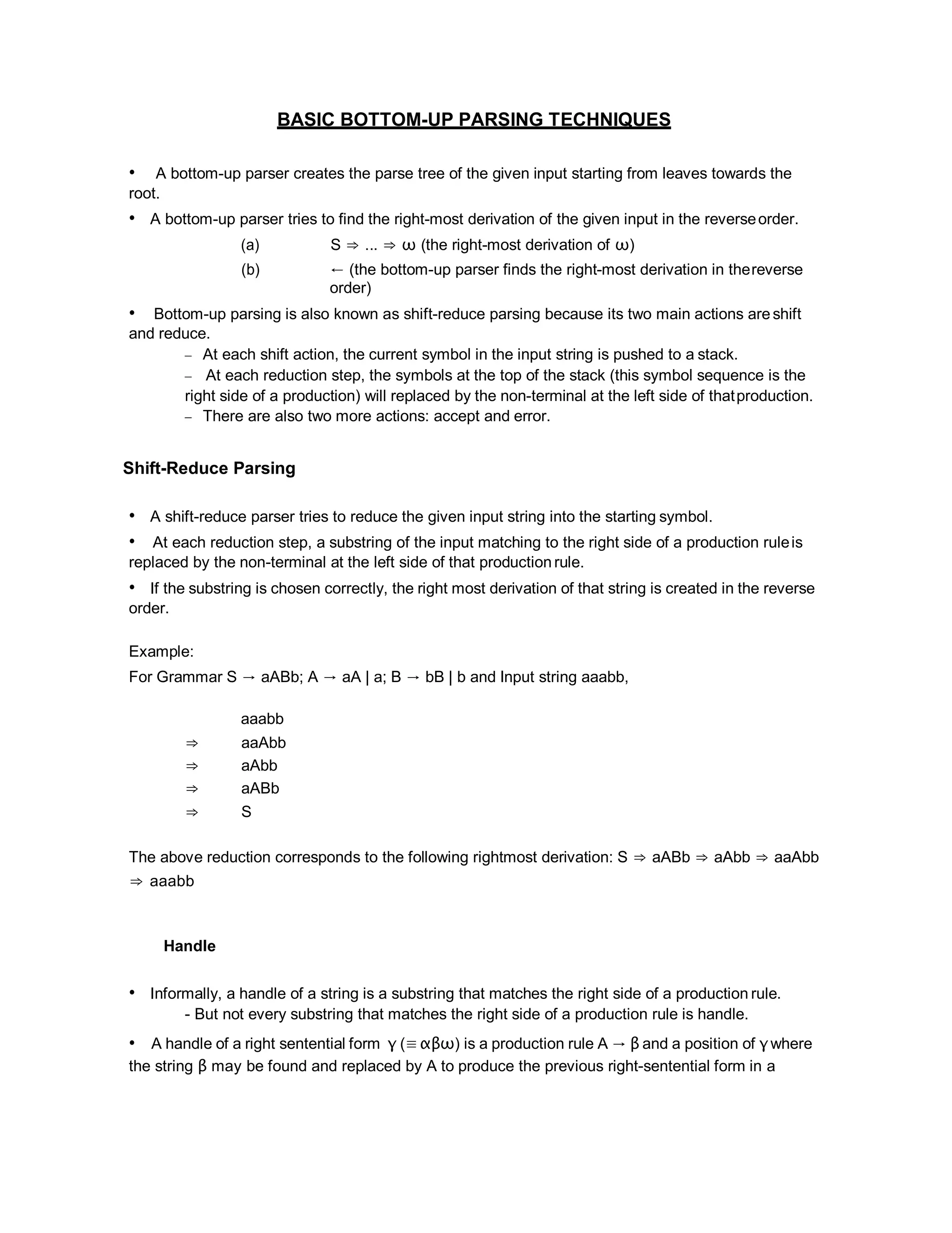 BASIC BOTTOM-UP PARSING TECHNIQUES
• A bottom-up parser creates the parse tree of the given input starting from leaves towards the
root.
• A bottom-up parser tries to find the right-most derivation of the given input in the reverseorder.
(a) S ⇒ ... ⇒ ω (the right-most derivation of ω)
(b) ← (the bottom-up parser finds the right-most derivation in thereverse
order)
• Bottom-up parsing is also known as shift-reduce parsing because its two main actions areshift
and reduce.
– At each shift action, the current symbol in the input string is pushed to a stack.
– At each reduction step, the symbols at the top of the stack (this symbol sequence is the
right side of a production) will replaced by the non-terminal at the left side of thatproduction.
– There are also two more actions: accept and error.
Shift-Reduce Parsing
• A shift-reduce parser tries to reduce the given input string into the starting symbol.
• At each reduction step, a substring of the input matching to the right side of a production ruleis
replaced by the non-terminal at the left side of that production rule.
• If the substring is chosen correctly, the right most derivation of that string is created in the reverse
order.
Example:
For Grammar S → aABb; A → aA | a; B → bB | b and Input string aaabb,
aaabb
⇒ aaAbb
⇒ aAbb
⇒ aABb
⇒ S
The above reduction corresponds to the following rightmost derivation: S ⇒ aABb ⇒ aAbb ⇒ aaAbb
⇒ aaabb
Handle
• Informally, a handle of a string is a substring that matches the right side of a production rule.
- But not every substring that matches the right side of a production rule is handle.
• A handle of a right sentential form γ (≡αβω) is a production rule A → β and a position of γwhere
the string β may be found and replaced by A to produce the previous right-sentential form in a
 