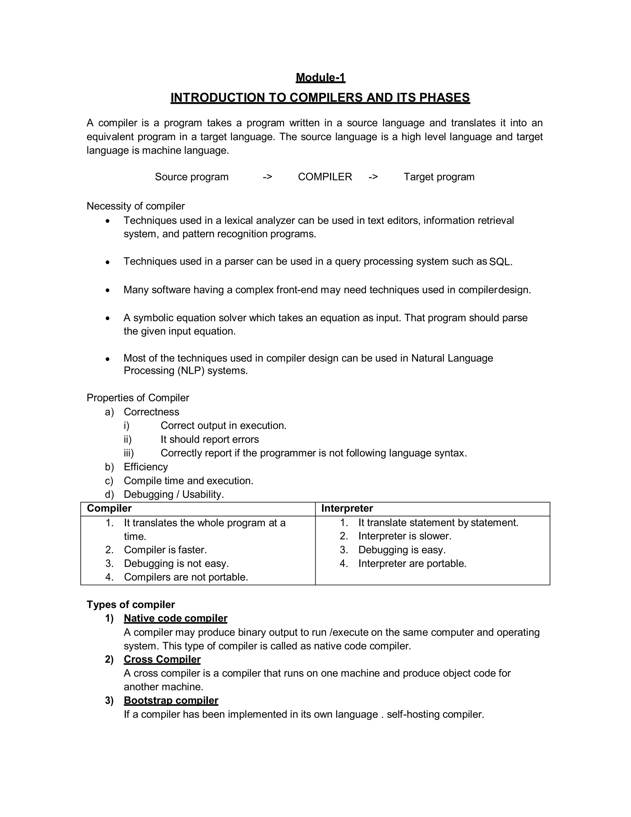 Module-1
INTRODUCTION TO COMPILERS AND ITS PHASES
A compiler is a program takes a program written in a source language and translates it into an
equivalent program in a target language. The source language is a high level language and target
language is machine language.
Source program -> COMPILER -> Target program
Necessity of compiler
 Techniques used in a lexical analyzer can be used in text editors, information retrieval
system, and pattern recognition programs.
 Techniques used in a parser can be used in a query processing system such as SQL.
 Many software having a complex front-end may need techniques used in compilerdesign.
 A symbolic equation solver which takes an equation as input. That program should parse
the given input equation.
 Most of the techniques used in compiler design can be used in Natural Language
Processing (NLP) systems.
Properties of Compiler
a) Correctness
i) Correct output in execution.
ii) It should report errors
iii) Correctly report if the programmer is not following language syntax.
b) Efficiency
c) Compile time and execution.
d) Debugging / Usability.
Compiler Interpreter
1. It translates the whole program at a
time.
2. Compiler is faster.
3. Debugging is not easy.
4. Compilers are not portable.
1. It translate statement by statement.
2. Interpreter is slower.
3. Debugging is easy.
4. Interpreter are portable.
Types of compiler
1) Native code compiler
A compiler may produce binary output to run /execute on the same computer and operating
system. This type of compiler is called as native code compiler.
2) Cross Compiler
A cross compiler is a compiler that runs on one machine and produce object code for
another machine.
3) Bootstrap compiler
If a compiler has been implemented in its own language . self-hosting compiler.
 