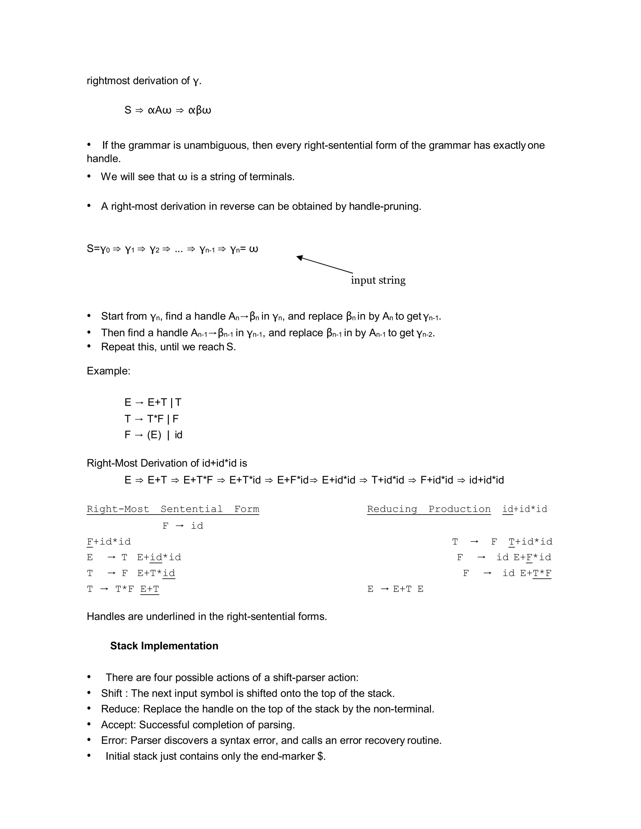 rightmost derivation of γ.
S ⇒ αAω ⇒ αβω
• If the grammar is unambiguous, then every right-sentential form of the grammar has exactly one
handle.
• We will see that ω is a string of terminals.
• A right-most derivation in reverse can be obtained by handle-pruning.
S=γ0 ⇒ γ1 ⇒ γ2 ⇒ ... ⇒ γn-1 ⇒ γn= ω
input string
• Start from γn, find a handle An→βn in γn, and replace βn in by An to get γn-1.
• Then find a handle An-1→βn-1 in γn-1, and replace βn-1 in by An-1 to get γn-2.
• Repeat this, until we reach S.
Example:
E → E+T | T
T → T*F | F
F → (E) | id
Right-Most Derivation of id+id*id is
E ⇒ E+T ⇒ E+T*F ⇒ E+T*id ⇒ E+F*id⇒ E+id*id ⇒ T+id*id ⇒ F+id*id ⇒ id+id*id
Right-Most Sentential Form Reducing Production id+id*id
F → id
F+id*id T → F T+id*id
E → T E+id*id F → id E+F*id
T → F E+T*id F → id E+T*F
T → T*F E+T E → E+T E
Handles are underlined in the right-sentential forms.
Stack Implementation
• There are four possible actions of a shift-parser action:
• Shift : The next input symbol is shifted onto the top of the stack.
• Reduce: Replace the handle on the top of the stack by the non-terminal.
• Accept: Successful completion of parsing.
• Error: Parser discovers a syntax error, and calls an error recovery routine.
• Initial stack just contains only the end-marker $.
 