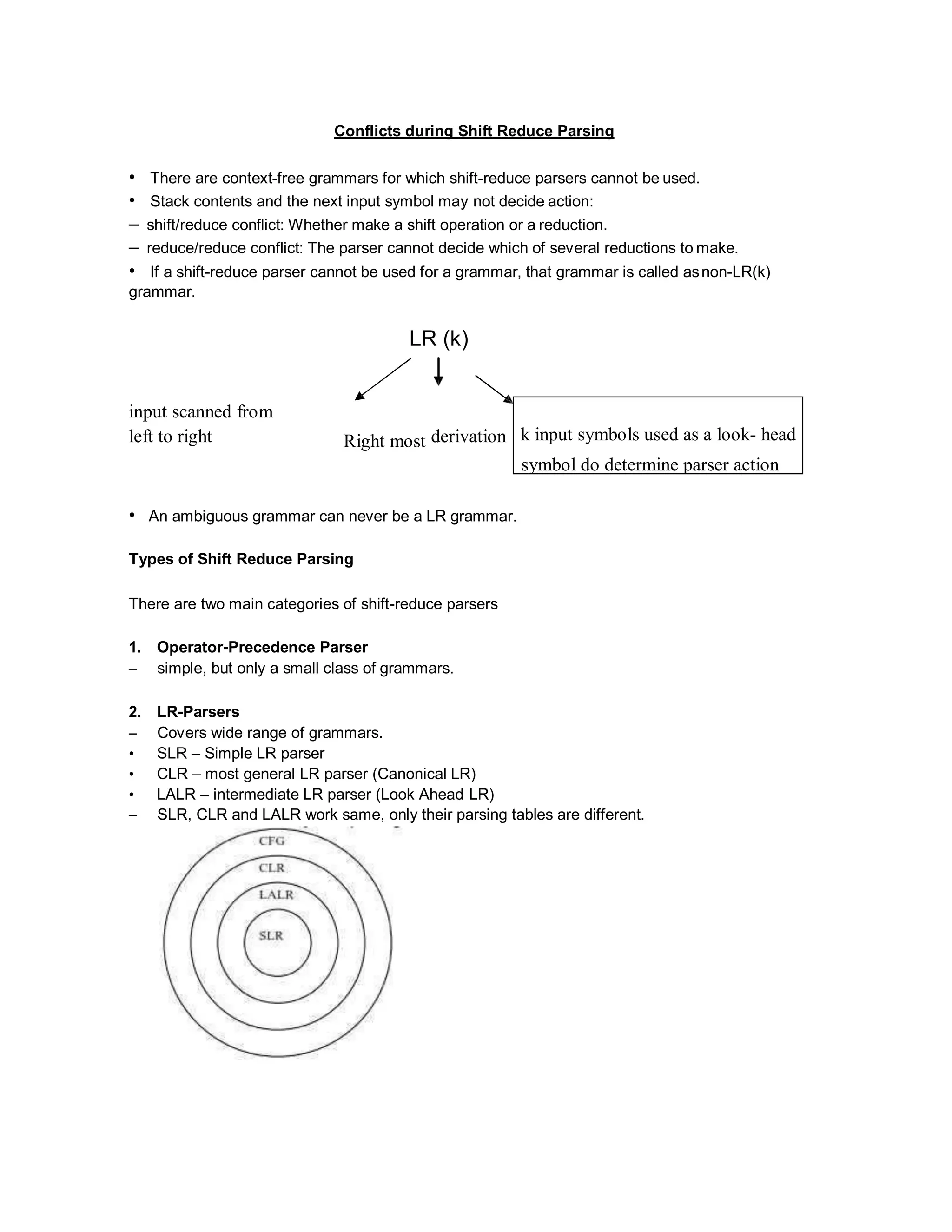k input symbols used as a look- head
symbol do determine parser action
Conflicts during Shift Reduce Parsing
• There are context-free grammars for which shift-reduce parsers cannot be used.
• Stack contents and the next input symbol may not decide action:
– shift/reduce conflict: Whether make a shift operation or a reduction.
– reduce/reduce conflict: The parser cannot decide which of several reductions to make.
• If a shift-reduce parser cannot be used for a grammar, that grammar is called asnon-LR(k)
grammar.
LR (k)
input scanned from
left to right Right most derivation
• An ambiguous grammar can never be a LR grammar.
Types of Shift Reduce Parsing
There are two main categories of shift-reduce parsers
1. Operator-Precedence Parser
– simple, but only a small class of grammars.
2. LR-Parsers
– Covers wide range of grammars.
• SLR – Simple LR parser
• CLR – most general LR parser (Canonical LR)
• LALR – intermediate LR parser (Look Ahead LR)
– SLR, CLR and LALR work same, only their parsing tables are different.
 