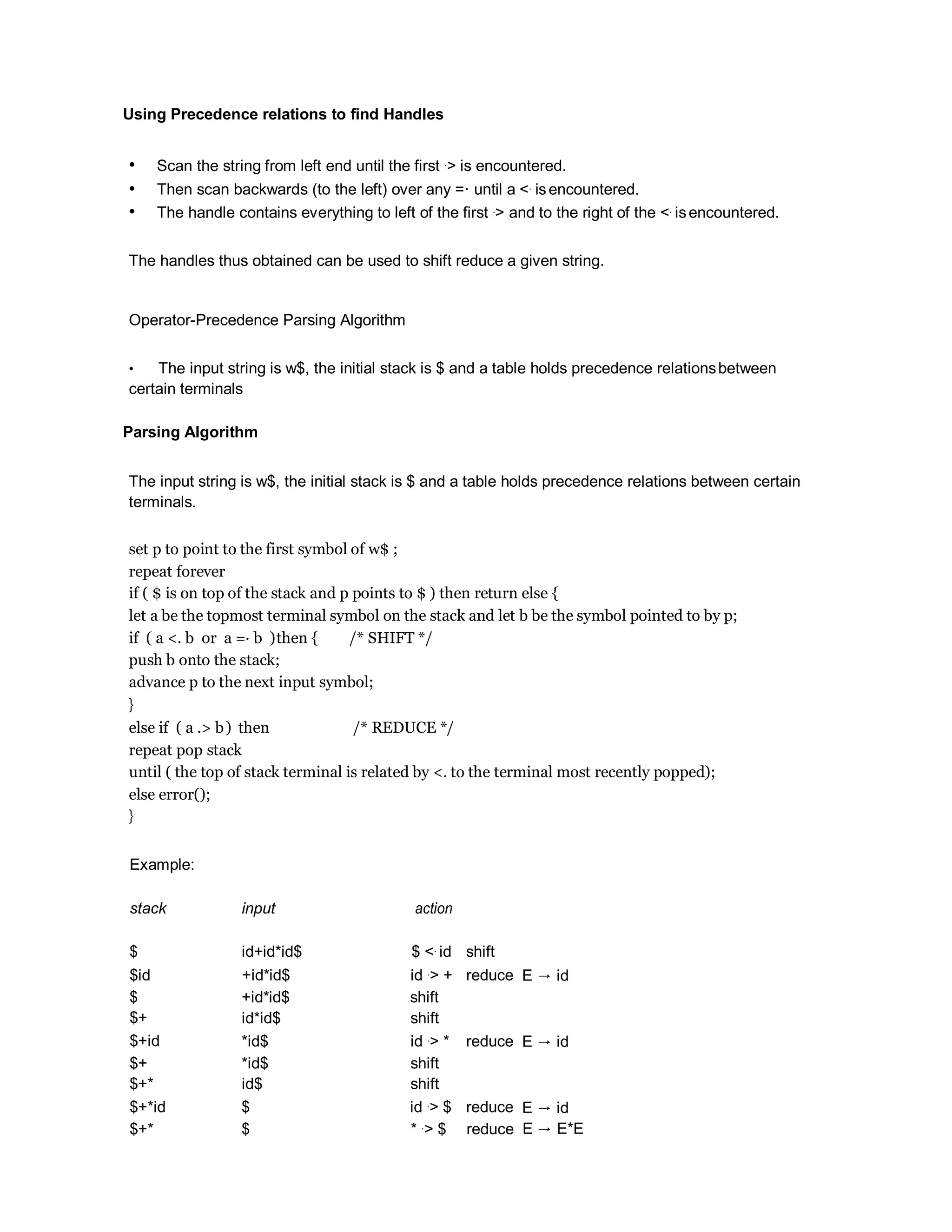 Using Precedence relations to find Handles
• Scan the string from left end until the first .> is encountered.
• Then scan backwards (to the left) over any =· until a <. isencountered.
• The handle contains everything to left of the first .> and to the right of the <. isencountered.
The handles thus obtained can be used to shift reduce a given string.
Operator-Precedence Parsing Algorithm
• The input string is w$, the initial stack is $ and a table holds precedence relationsbetween
certain terminals
Parsing Algorithm
The input string is w$, the initial stack is $ and a table holds precedence relations between certain
terminals.
set p to point to the first symbol of w$ ;
repeat forever
if ( $ is on top of the stack and p points to $ ) then return else {
let a be the topmost terminal symbol on the stack and let b be the symbol pointed to by p;
if ( a <. b or a =· b )then { /* SHIFT */
push b onto the stack;
advance p to the next input symbol;
}
else if ( a .> b) then /* REDUCE */
repeat pop stack
until ( the top of stack terminal is related by <. to the terminal most recently popped);
else error();
}
Example:
stack input action
$ id+id*id$ $ <. id shift
$id +id*id$ id .> + reduce E → id
$
$+
+id*id$
id*id$
shift
shift
$+id *id$ id .> * reduce E → id
$+
$+*
*id$
id$
shift
shift
$+*id $ id .> $ reduce E → id
$+* $ * .> $ reduce E → E*E
 