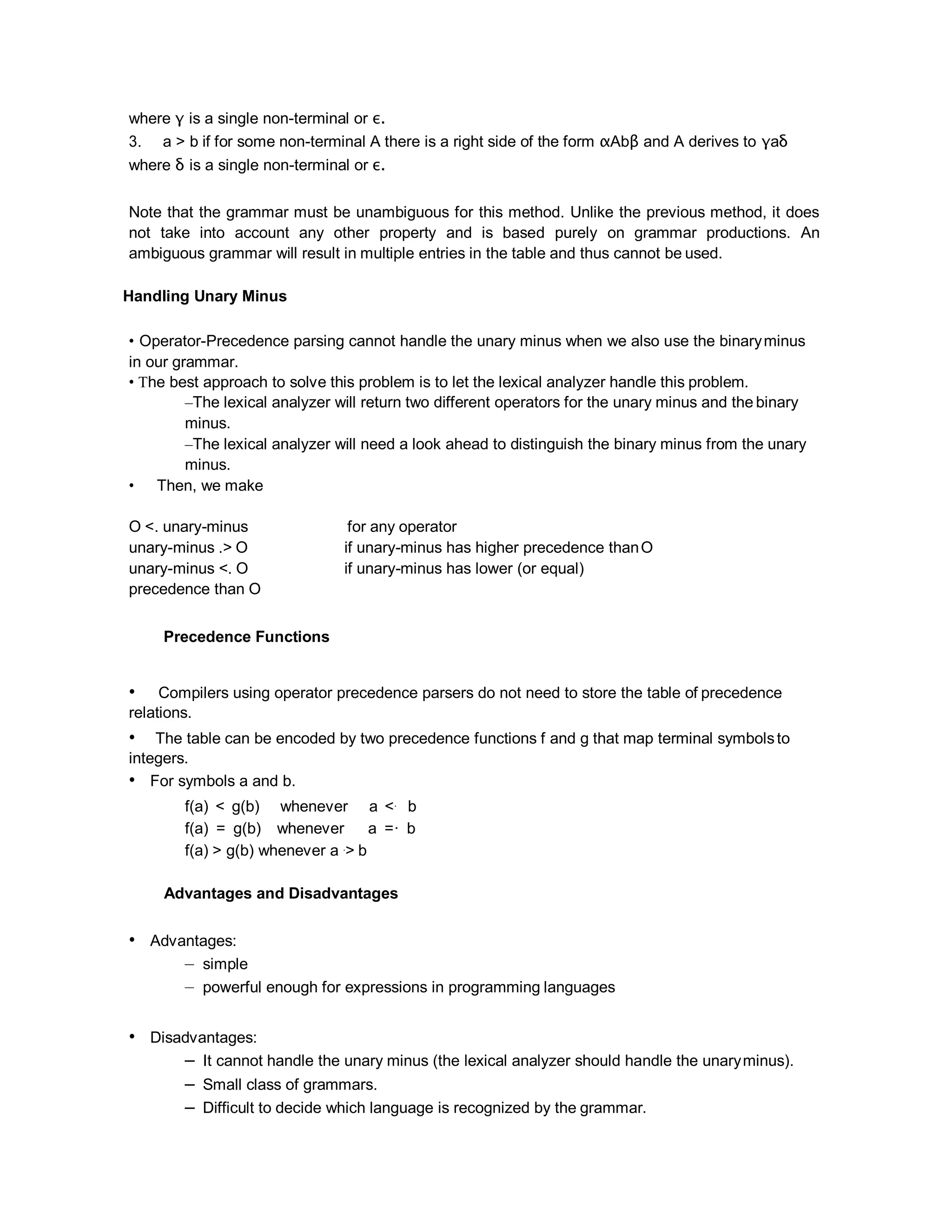 where γ is a single non-terminal or ε.
3. a > b if for some non-terminal A there is a right side of the form αAbβ and A derives to γaδ
where δ is a single non-terminal or ε.
Note that the grammar must be unambiguous for this method. Unlike the previous method, it does
not take into account any other property and is based purely on grammar productions. An
ambiguous grammar will result in multiple entries in the table and thus cannot be used.
Handling Unary Minus
• Operator-Precedence parsing cannot handle the unary minus when we also use the binaryminus
in our grammar.
• The best approach to solve this problem is to let the lexical analyzer handle this problem.
–The lexical analyzer will return two different operators for the unary minus and the binary
minus.
–The lexical analyzer will need a look ahead to distinguish the binary minus from the unary
minus.
• Then, we make
O <. unary-minus for any operator
unary-minus .> O if unary-minus has higher precedence thanO
unary-minus <. O if unary-minus has lower (or equal)
precedence than O
Precedence Functions
• Compilers using operator precedence parsers do not need to store the table of precedence
relations.
• The table can be encoded by two precedence functions f and g that map terminal symbolsto
integers.
• For symbols a and b.
f(a) < g(b) whenever a <. b
f(a) = g(b) whenever a =· b
f(a) > g(b) whenever a .> b
Advantages and Disadvantages
• Advantages:
– simple
– powerful enough for expressions in programming languages
• Disadvantages:
– It cannot handle the unary minus (the lexical analyzer should handle the unaryminus).
– Small class of grammars.
– Difficult to decide which language is recognized by the grammar.
 