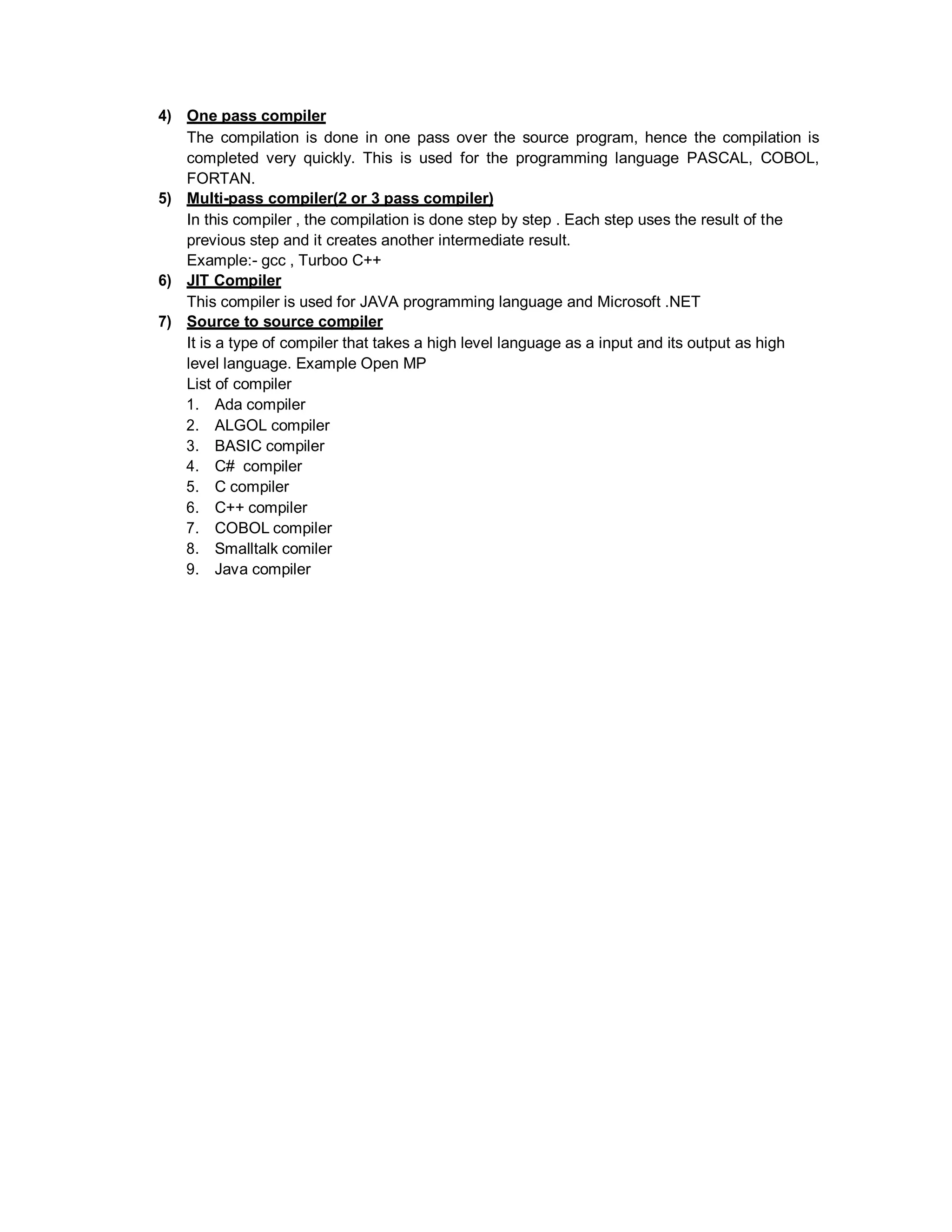 4) One pass compiler
The compilation is done in one pass over the source program, hence the compilation is
completed very quickly. This is used for the programming language PASCAL, COBOL,
FORTAN.
5) Multi-pass compiler(2 or 3 pass compiler)
In this compiler , the compilation is done step by step . Each step uses the result of the
previous step and it creates another intermediate result.
Example:- gcc , Turboo C++
6) JIT Compiler
This compiler is used for JAVA programming language and Microsoft .NET
7) Source to source compiler
It is a type of compiler that takes a high level language as a input and its output as high
level language. Example Open MP
List of compiler
1. Ada compiler
2. ALGOL compiler
3. BASIC compiler
4. C# compiler
5. C compiler
6. C++ compiler
7. COBOL compiler
8. Smalltalk comiler
9. Java compiler
 