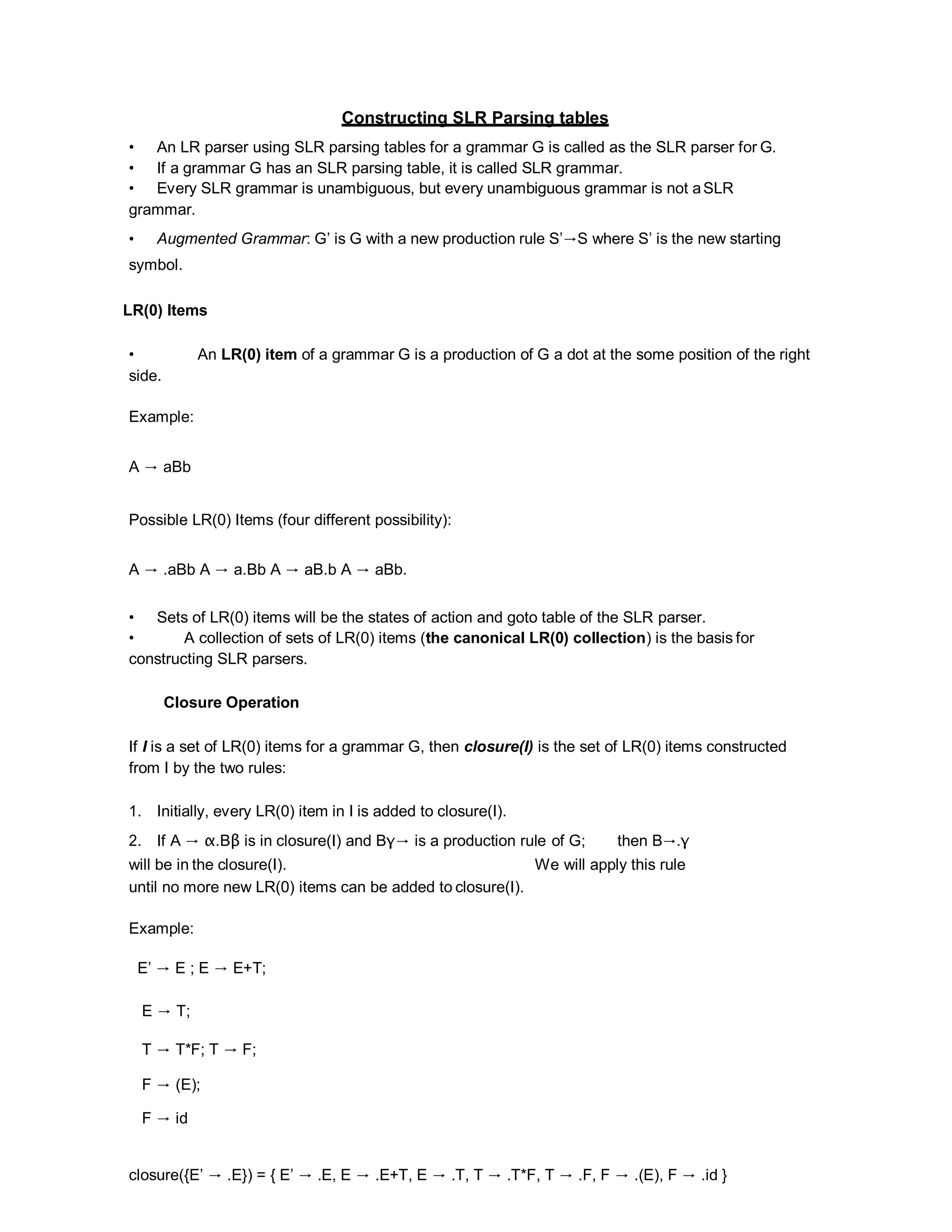 Constructing SLR Parsing tables
• An LR parser using SLR parsing tables for a grammar G is called as the SLR parser for G.
• If a grammar G has an SLR parsing table, it is called SLR grammar.
• Every SLR grammar is unambiguous, but every unambiguous grammar is not aSLR
grammar.
• Augmented Grammar: G’ is G with a new production rule S’→S where S’ is the new starting
symbol.
LR(0) Items
• An LR(0) item of a grammar G is a production of G a dot at the some position of the right
side.
Example:
A → aBb
Possible LR(0) Items (four different possibility):
A → .aBb A → a.Bb A → aB.b A → aBb.
• Sets of LR(0) items will be the states of action and goto table of the SLR parser.
• A collection of sets of LR(0) items (the canonical LR(0) collection) is the basis for
constructing SLR parsers.
Closure Operation
If I is a set of LR(0) items for a grammar G, then closure(I) is the set of LR(0) items constructed
from I by the two rules:
1. Initially, every LR(0) item in I is added to closure(I).
2. If A → α.Bβ is in closure(I) and Bγ→ is a production rule of G; then B→.γ
will be in the closure(I). We will apply this rule
until no more new LR(0) items can be added to closure(I).
Example:
E’ → E ; E → E+T;
E → T;
T → T*F; T → F;
F → (E);
F → id
closure({E’ → .E}) = { E’ → .E, E → .E+T, E → .T, T → .T*F, T → .F, F → .(E), F → .id }
 