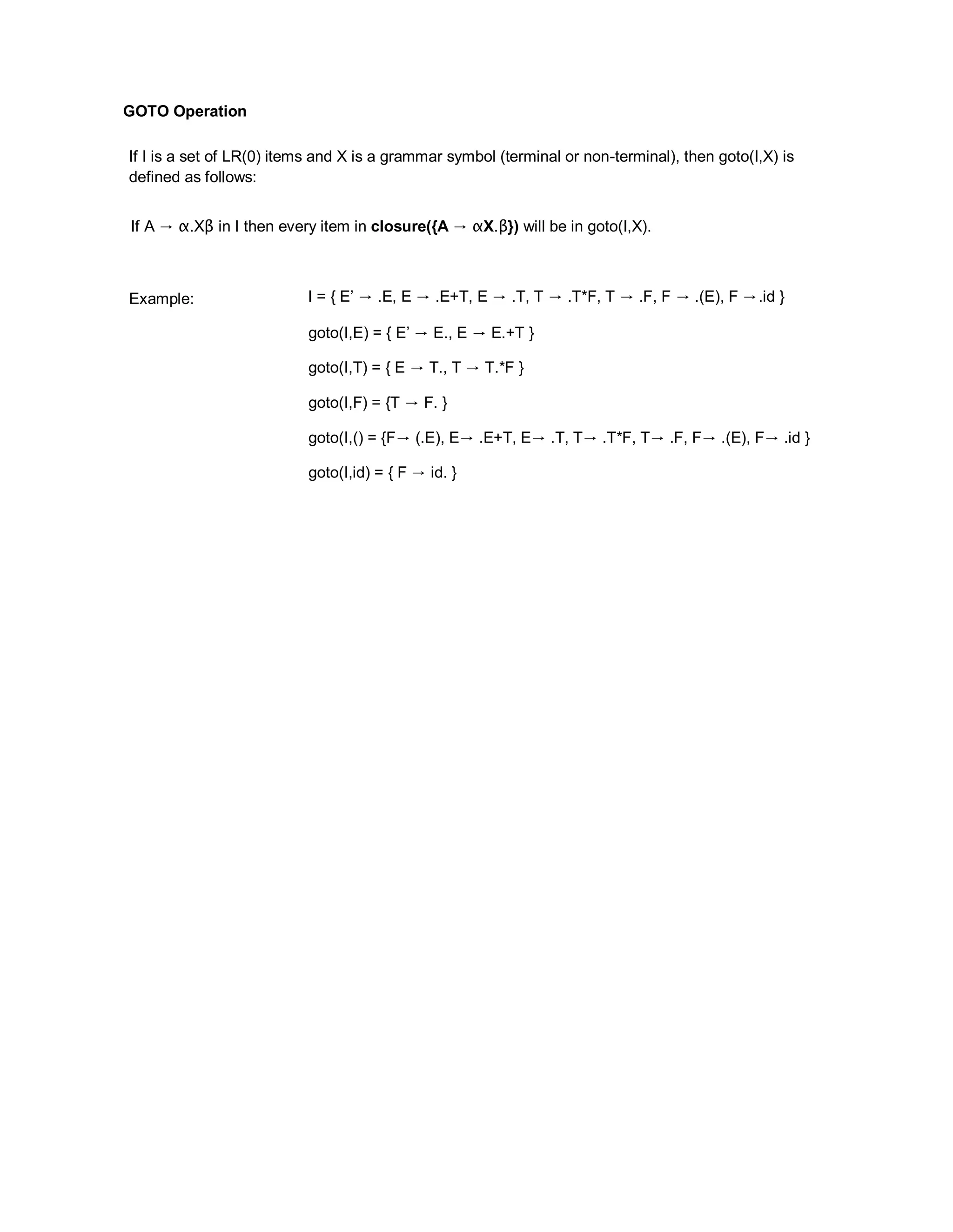 GOTO Operation
If I is a set of LR(0) items and X is a grammar symbol (terminal or non-terminal), then goto(I,X) is
defined as follows:
If A → α.Xβ in I then every item in closure({A → αX.β}) will be in goto(I,X).
Example: I = { E’ → .E, E → .E+T, E → .T, T → .T*F, T → .F, F → .(E), F →.id }
goto(I,E) = { E’ → E., E → E.+T }
goto(I,T) = { E → T., T → T.*F }
goto(I,F) = {T → F. }
goto(I,() = {F→ (.E), E→ .E+T, E→ .T, T→ .T*F, T→ .F, F→ .(E), F→ .id }
goto(I,id) = { F → id. }
 