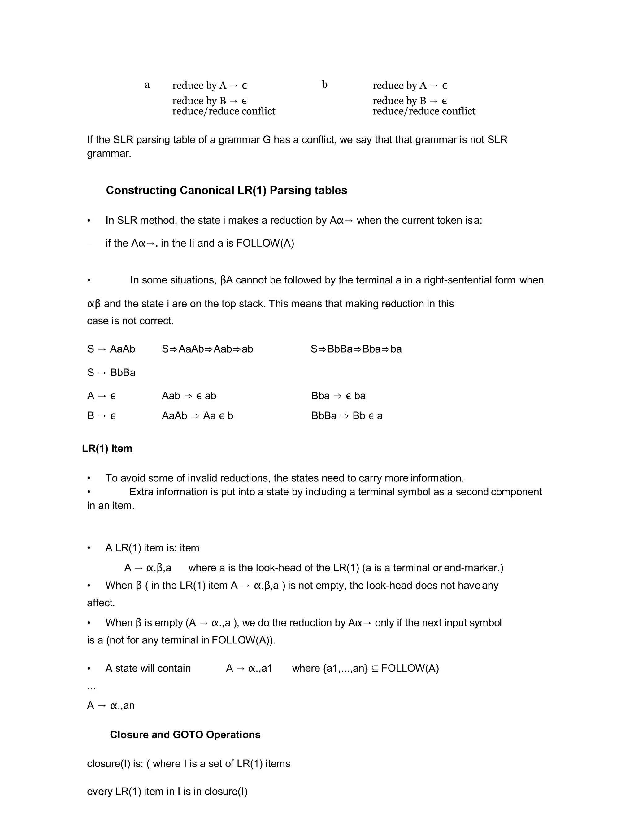 a reduce by A → ε b reduce by A → ε
reduce by B → ε
reduce/reduce conflict
reduce by B → ε
reduce/reduce conflict
If the SLR parsing table of a grammar G has a conflict, we say that that grammar is not SLR
grammar.
Constructing Canonical LR(1) Parsing tables
• In SLR method, the state i makes a reduction by Aα→ when the current token isa:
– if the Aα→. in the Ii and a is FOLLOW(A)
• In some situations, βA cannot be followed by the terminal a in a right-sentential form when
αβ and the state i are on the top stack. This means that making reduction in this
case is not correct.
S → AaAb
S → BbBa
S⇒AaAb⇒Aab⇒ab S⇒BbBa⇒Bba⇒ba
A → ε Aab ⇒ ε ab Bba ⇒ ε ba
B → ε AaAb ⇒ Aa ε b BbBa ⇒ Bb ε a
LR(1) Item
• To avoid some of invalid reductions, the states need to carry moreinformation.
• Extra information is put into a state by including a terminal symbol as a second component
in an item.
• A LR(1) item is: item
A → α.β,a where a is the look-head of the LR(1) (a is a terminal or end-marker.)
• When β ( in the LR(1) item A → α.β,a ) is not empty, the look-head does not haveany
affect.
• When β is empty (A → α.,a ), we do the reduction by Aα→ only if the next input symbol
is a (not for any terminal in FOLLOW(A)).
• A state will contain A → α.,a1 where {a1,...,an} ⊆ FOLLOW(A)
...
A → α.,an
Closure and GOTO Operations
closure(I) is: ( where I is a set of LR(1) items
every LR(1) item in I is in closure(I)
 