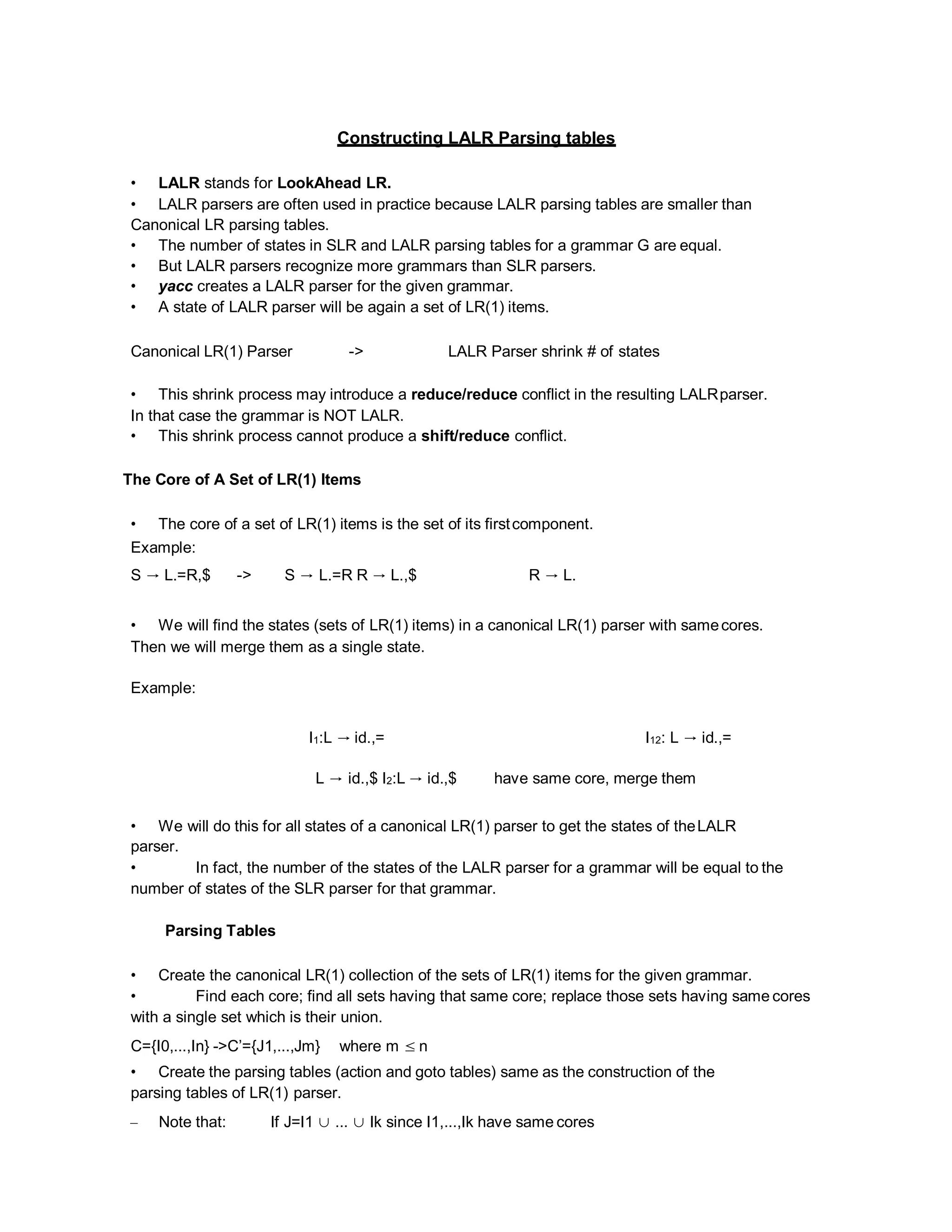 Constructing LALR Parsing tables
• LALR stands for LookAhead LR.
• LALR parsers are often used in practice because LALR parsing tables are smaller than
Canonical LR parsing tables.
• The number of states in SLR and LALR parsing tables for a grammar G are equal.
• But LALR parsers recognize more grammars than SLR parsers.
• yacc creates a LALR parser for the given grammar.
• A state of LALR parser will be again a set of LR(1) items.
Canonical LR(1) Parser -> LALR Parser shrink # of states
• This shrink process may introduce a reduce/reduce conflict in the resulting LALRparser.
In that case the grammar is NOT LALR.
• This shrink process cannot produce a shift/reduce conflict.
The Core of A Set of LR(1) Items
• The core of a set of LR(1) items is the set of its firstcomponent.
Example:
S → L.=R,$ -> S → L.=R R → L.,$ R → L.
• We will find the states (sets of LR(1) items) in a canonical LR(1) parser with samecores.
Then we will merge them as a single state.
Example:
I1:L → id.,= I12: L → id.,=
L → id.,$ I2:L → id.,$ have same core, merge them
• We will do this for all states of a canonical LR(1) parser to get the states of theLALR
parser.
• In fact, the number of the states of the LALR parser for a grammar will be equal to the
number of states of the SLR parser for that grammar.
Parsing Tables
• Create the canonical LR(1) collection of the sets of LR(1) items for the given grammar.
• Find each core; find all sets having that same core; replace those sets having same cores
with a single set which is their union.
C={I0,...,In} ->C’={J1,...,Jm} where m ≤ n
• Create the parsing tables (action and goto tables) same as the construction of the
parsing tables of LR(1) parser.
– Note that: If J=I1 ∪ ... ∪ Ik since I1,...,Ik have same cores
 