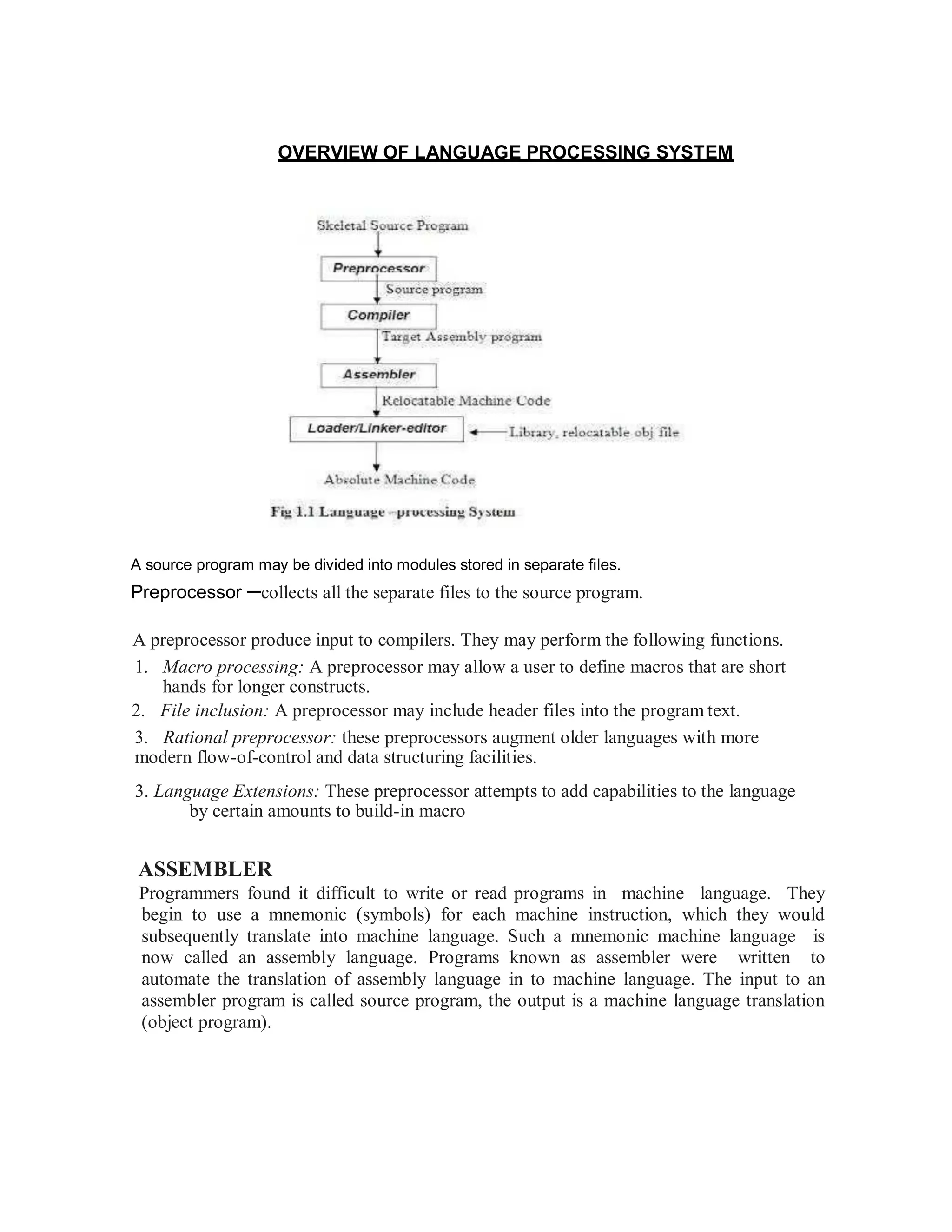 OVERVIEW OF LANGUAGE PROCESSING SYSTEM
A source program may be divided into modules stored in separate files.
Preprocessor –collects all the separate files to the source program.
A preprocessor produce input to compilers. They may perform the following functions.
1. Macro processing: A preprocessor may allow a user to define macros that are short
hands for longer constructs.
2. File inclusion: A preprocessor may include header files into the program text.
3. Rational preprocessor: these preprocessors augment older languages with more
modern flow-of-control and data structuring facilities.
3. Language Extensions: These preprocessor attempts to add capabilities to the language
by certain amounts to build-in macro
ASSEMBLER
Programmers found it difficult to write or read programs in machine language. They
begin to use a mnemonic (symbols) for each machine instruction, which they would
subsequently translate into machine language. Such a mnemonic machine language is
now called an assembly language. Programs known as assembler were written to
automate the translation of assembly language in to machine language. The input to an
assembler program is called source program, the output is a machine language translation
(object program).
 