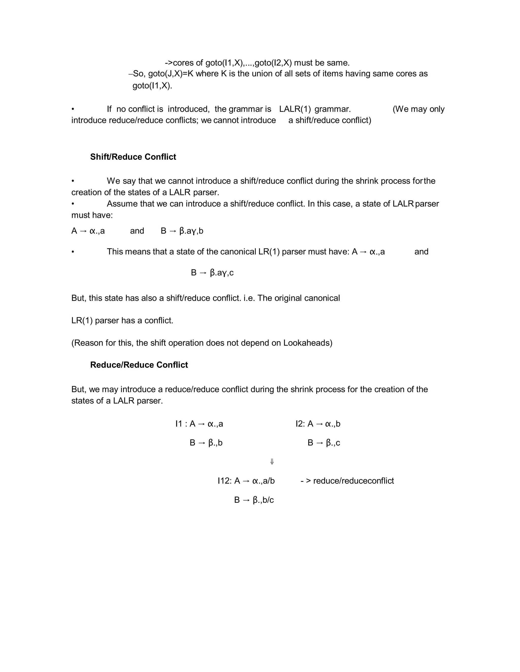 ->cores of goto(I1,X),...,goto(I2,X) must be same.
–So, goto(J,X)=K where K is the union of all sets of items having same cores as
goto(I1,X).
• If no conflict is introduced, the grammar is LALR(1) grammar. (We may only
introduce reduce/reduce conflicts; we cannot introduce a shift/reduce conflict)
Shift/Reduce Conflict
• We say that we cannot introduce a shift/reduce conflict during the shrink process forthe
creation of the states of a LALR parser.
• Assume that we can introduce a shift/reduce conflict. In this case, a state of LALRparser
must have:
A → α.,a and B → β.aγ,b
• This means that a state of the canonical LR(1) parser must have: A → α.,a and
B → β.aγ,c
But, this state has also a shift/reduce conflict. i.e. The original canonical
LR(1) parser has a conflict.
(Reason for this, the shift operation does not depend on Lookaheads)
Reduce/Reduce Conflict
But, we may introduce a reduce/reduce conflict during the shrink process for the creation of the
states of a LALR parser.
I1 : A → α.,a I2: A → α.,b
B → β.,b B → β.,c
⇓
I12: A → α.,a/b - > reduce/reduceconflict
B → β.,b/c
 