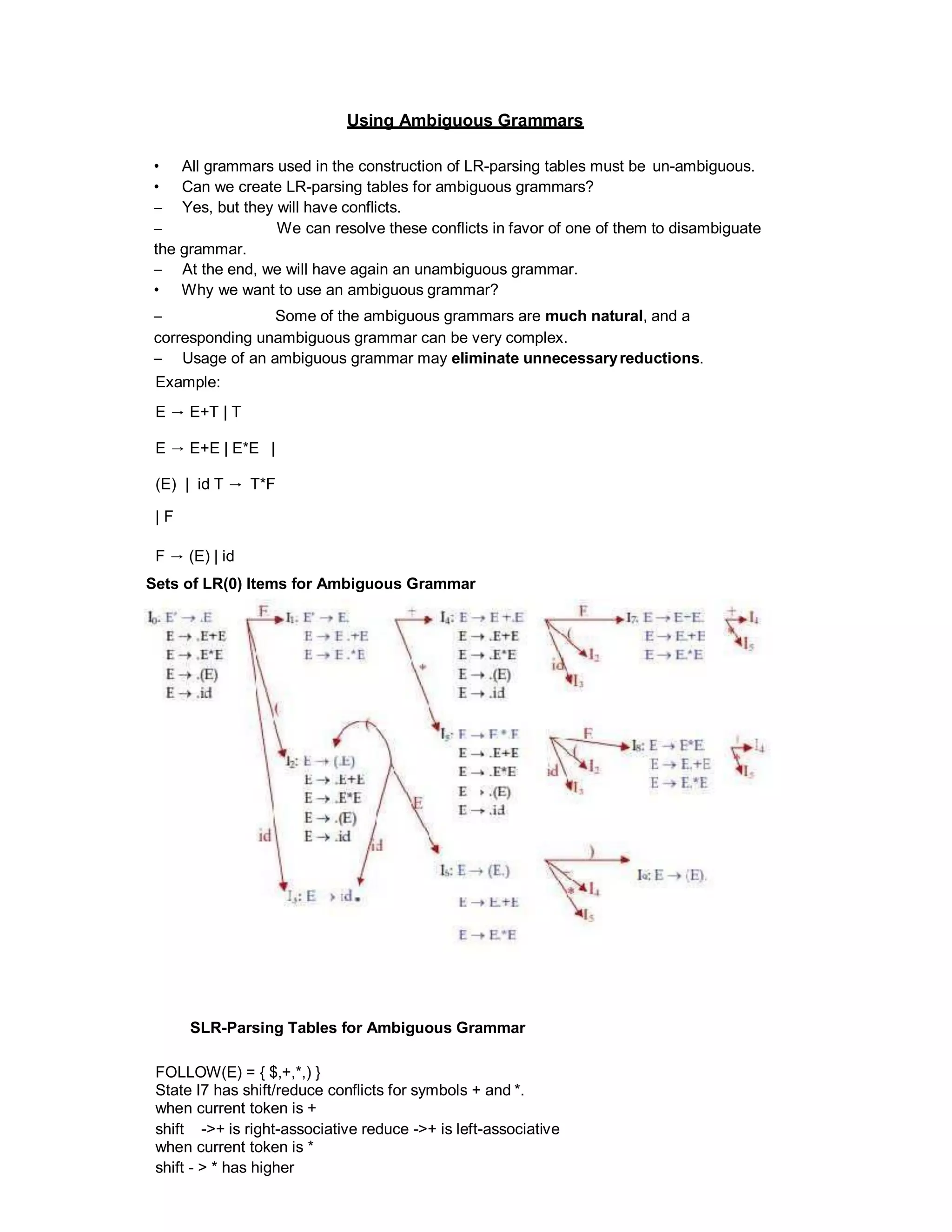 Using Ambiguous Grammars
• All grammars used in the construction of LR-parsing tables must be un-ambiguous.
• Can we create LR-parsing tables for ambiguous grammars?
– Yes, but they will have conflicts.
– We can resolve these conflicts in favor of one of them to disambiguate
the grammar.
– At the end, we will have again an unambiguous grammar.
• Why we want to use an ambiguous grammar?
– Some of the ambiguous grammars are much natural, and a
corresponding unambiguous grammar can be very complex.
– Usage of an ambiguous grammar may eliminate unnecessaryreductions.
Example:
E → E+T | T
E → E+E | E*E |
(E) | id T → T*F
| F
F → (E) | id
Sets of LR(0) Items for Ambiguous Grammar
SLR-Parsing Tables for Ambiguous Grammar
FOLLOW(E) = { $,+,*,) }
State I7 has shift/reduce conflicts for symbols + and *.
when current token is +
shift ->+ is right-associative reduce ->+ is left-associative
when current token is *
shift - > * has higher
 