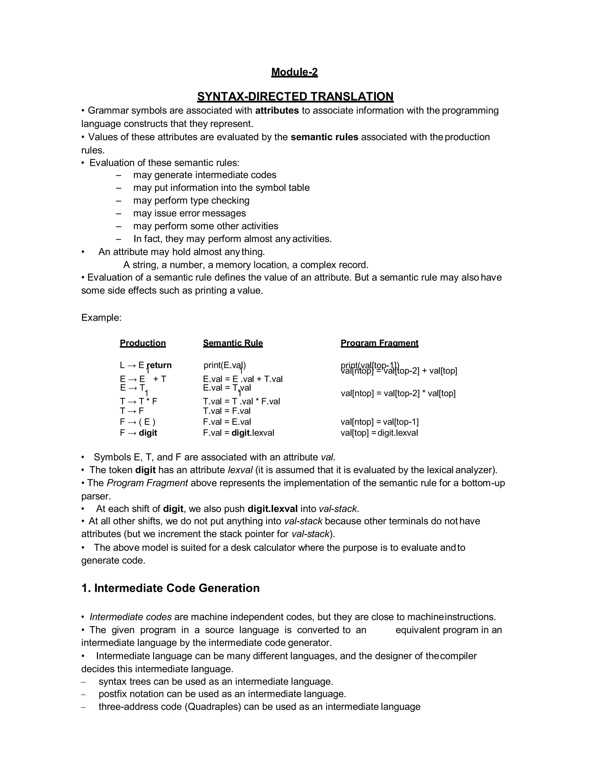 Module-2
SYNTAX-DIRECTED TRANSLATION
• Grammar symbols are associated with attributes to associate information with the programming
language constructs that they represent.
• Values of these attributes are evaluated by the semantic rules associated with theproduction
rules.
• Evaluation of these semantic rules:
– may generate intermediate codes
– may put information into the symbol table
– may perform type checking
– may issue error messages
– may perform some other activities
– In fact, they may perform almost any activities.
• An attribute may hold almost anything.
A string, a number, a memory location, a complex record.
• Evaluation of a semantic rule defines the value of an attribute. But a semantic rule may also have
some side effects such as printing a value.
Example:
Production Semantic Rule Program Fragment
L → E return
1
print(E.val)
1
print(val[top-1])
val[ntop] = val[top-2] + val[top]
E → E + T E.val = E .val + T.val
E → T
1
E.val = T.val
1 val[ntop] = val[top-2] * val[top]
T → T * F T.val = T .val * F.val
T → F T.val = F.val
F → ( E ) F.val = E.val val[ntop] = val[top-1]
F → digit F.val = digit.lexval val[top] =digit.lexval
• Symbols E, T, and F are associated with an attribute val.
• The token digit has an attribute lexval (it is assumed that it is evaluated by the lexical analyzer).
• The Program Fragment above represents the implementation of the semantic rule for a bottom-up
parser.
• At each shift of digit, we also push digit.lexval into val-stack.
• At all other shifts, we do not put anything into val-stack because other terminals do not have
attributes (but we increment the stack pointer for val-stack).
• The above model is suited for a desk calculator where the purpose is to evaluate andto
generate code.
1. Intermediate Code Generation
• Intermediate codes are machine independent codes, but they are close to machineinstructions.
• The given program in a source language is converted to an equivalent program in an
intermediate language by the intermediate code generator.
• Intermediate language can be many different languages, and the designer of thecompiler
decides this intermediate language.
– syntax trees can be used as an intermediate language.
– postfix notation can be used as an intermediate language.
– three-address code (Quadraples) can be used as an intermediate language
 