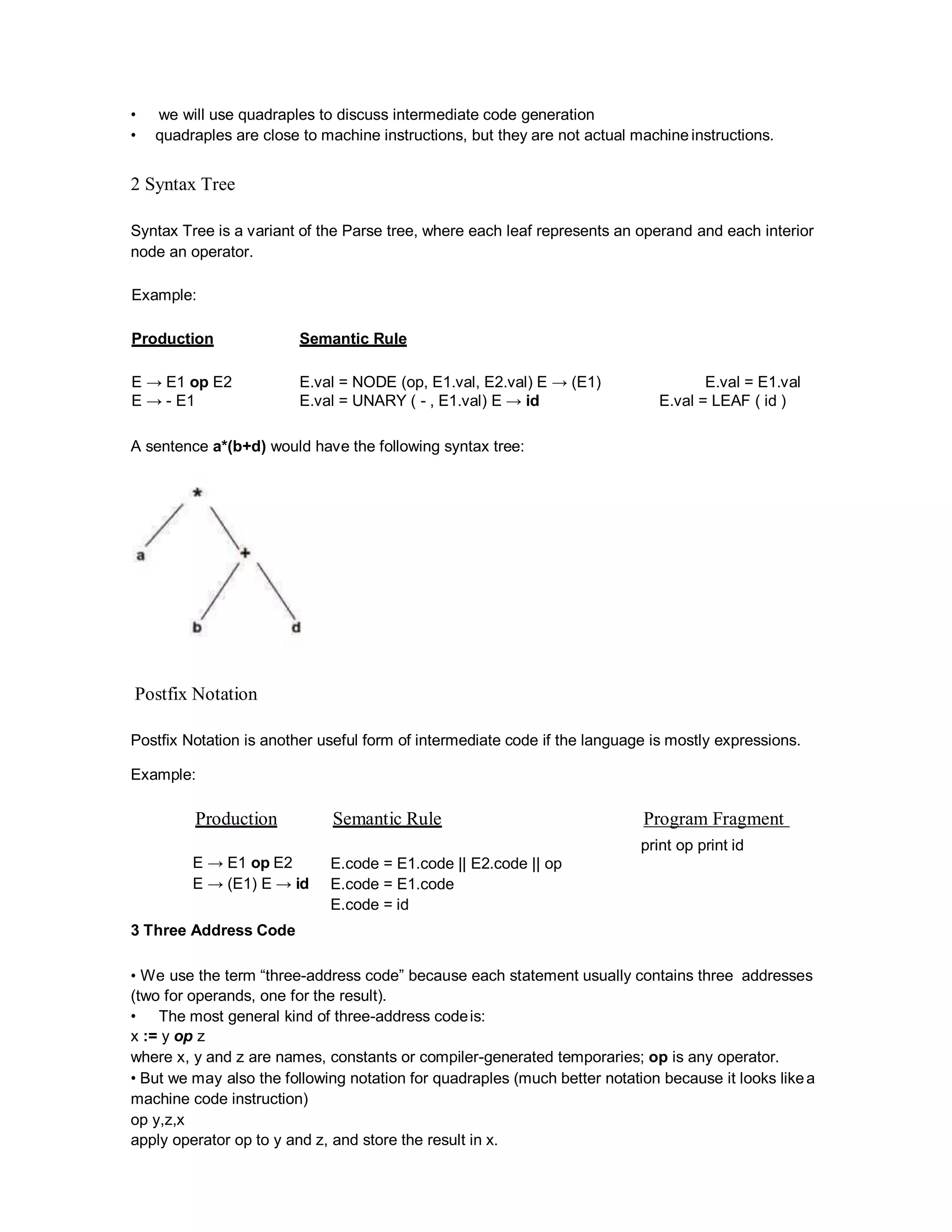 • we will use quadraples to discuss intermediate code generation
• quadraples are close to machine instructions, but they are not actual machine instructions.
2 Syntax Tree
Syntax Tree is a variant of the Parse tree, where each leaf represents an operand and each interior
node an operator.
Example:
Production Semantic Rule
E → E1 op E2 E.val = NODE (op, E1.val, E2.val) E → (E1) E.val = E1.val
E → - E1 E.val = UNARY ( - , E1.val) E → id E.val = LEAF ( id )
A sentence a*(b+d) would have the following syntax tree:
Postfix Notation
Postfix Notation is another useful form of intermediate code if the language is mostly expressions.
Example:
Production Semantic Rule Program Fragment
print op print id
E → E1 op E2
E → (E1) E → id
3 Three Address Code
E.code = E1.code || E2.code || op
E.code = E1.code
E.code = id
• We use the term “three-address code” because each statement usually contains three addresses
(two for operands, one for the result).
• The most general kind of three-address codeis:
x := y op z
where x, y and z are names, constants or compiler-generated temporaries; op is any operator.
• But we may also the following notation for quadraples (much better notation because it looks likea
machine code instruction)
op y,z,x
apply operator op to y and z, and store the result in x.
 